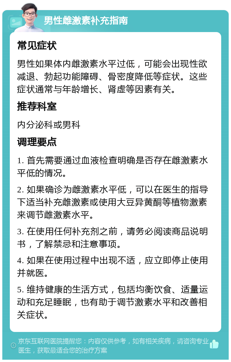 男性雌激素补充指南 常见症状 男性如果体内雌激素水平过低，可能会出现性欲减退、勃起功能障碍、骨密度降低等症状。这些症状通常与年龄增长、肾虚等因素有关。 推荐科室 内分泌科或男科 调理要点 1. 首先需要通过血液检查明确是否存在雌激素水平低的情况。 2. 如果确诊为雌激素水平低，可以在医生的指导下适当补充雌激素或使用大豆异黄酮等植物激素来调节雌激素水平。 3. 在使用任何补充剂之前，请务必阅读商品说明书，了解禁忌和注意事项。 4. 如果在使用过程中出现不适，应立即停止使用并就医。 5. 维持健康的生活方式，包括均衡饮食、适量运动和充足睡眠，也有助于调节激素水平和改善相关症状。