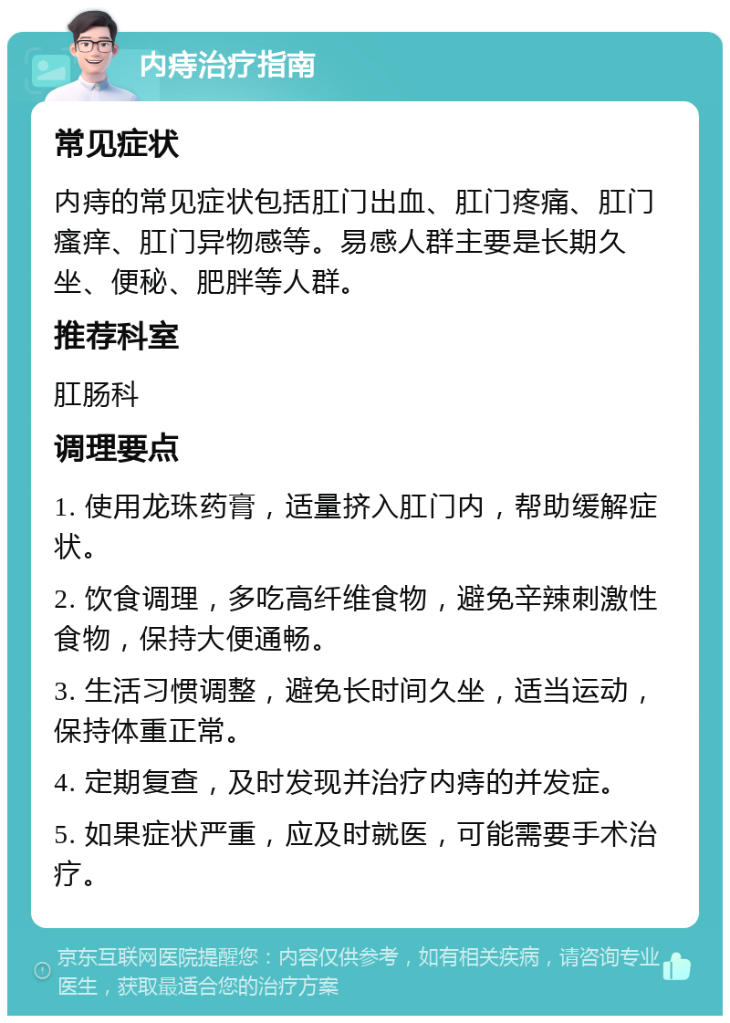 内痔治疗指南 常见症状 内痔的常见症状包括肛门出血、肛门疼痛、肛门瘙痒、肛门异物感等。易感人群主要是长期久坐、便秘、肥胖等人群。 推荐科室 肛肠科 调理要点 1. 使用龙珠药膏，适量挤入肛门内，帮助缓解症状。 2. 饮食调理，多吃高纤维食物，避免辛辣刺激性食物，保持大便通畅。 3. 生活习惯调整，避免长时间久坐，适当运动，保持体重正常。 4. 定期复查，及时发现并治疗内痔的并发症。 5. 如果症状严重，应及时就医，可能需要手术治疗。