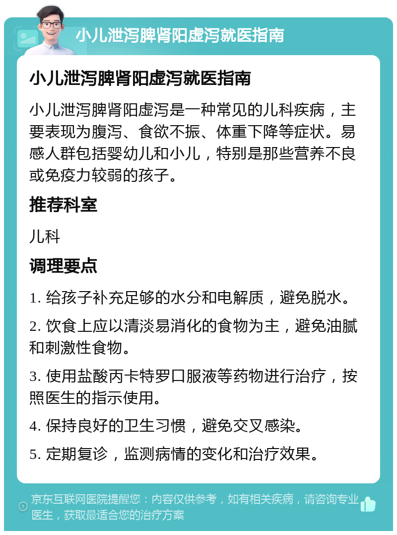 小儿泄泻脾肾阳虚泻就医指南 小儿泄泻脾肾阳虚泻就医指南 小儿泄泻脾肾阳虚泻是一种常见的儿科疾病，主要表现为腹泻、食欲不振、体重下降等症状。易感人群包括婴幼儿和小儿，特别是那些营养不良或免疫力较弱的孩子。 推荐科室 儿科 调理要点 1. 给孩子补充足够的水分和电解质，避免脱水。 2. 饮食上应以清淡易消化的食物为主，避免油腻和刺激性食物。 3. 使用盐酸丙卡特罗口服液等药物进行治疗，按照医生的指示使用。 4. 保持良好的卫生习惯，避免交叉感染。 5. 定期复诊，监测病情的变化和治疗效果。