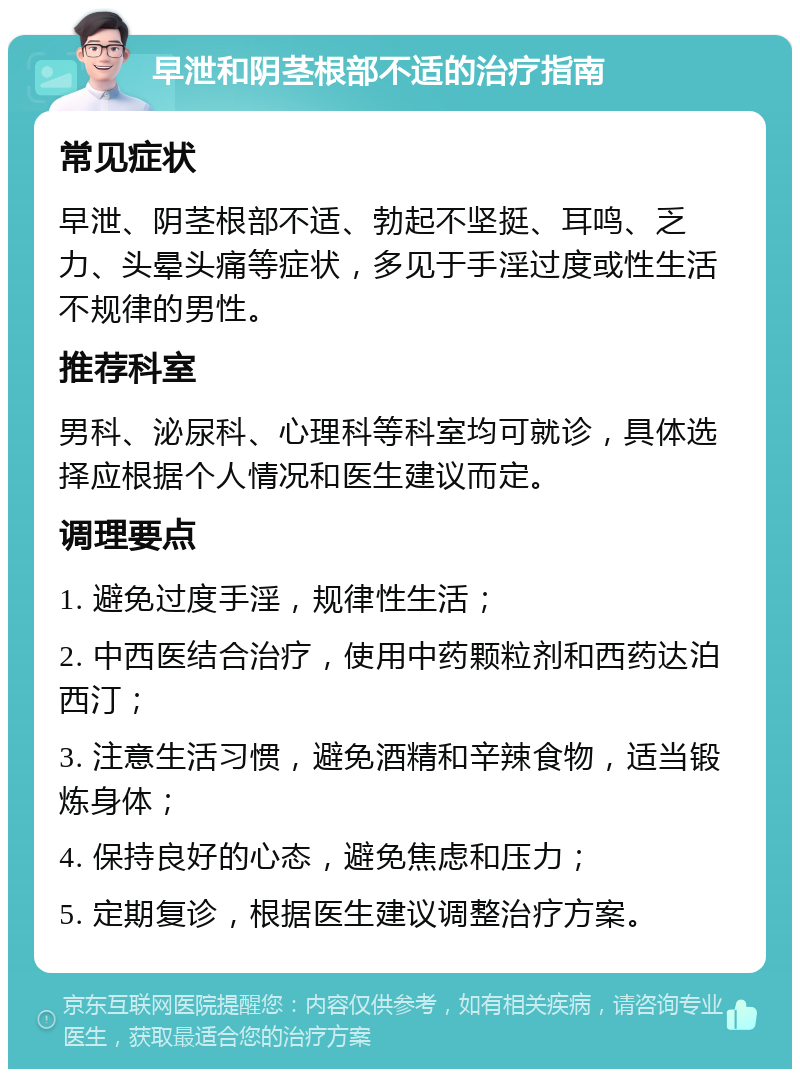 早泄和阴茎根部不适的治疗指南 常见症状 早泄、阴茎根部不适、勃起不坚挺、耳鸣、乏力、头晕头痛等症状，多见于手淫过度或性生活不规律的男性。 推荐科室 男科、泌尿科、心理科等科室均可就诊，具体选择应根据个人情况和医生建议而定。 调理要点 1. 避免过度手淫，规律性生活； 2. 中西医结合治疗，使用中药颗粒剂和西药达泊西汀； 3. 注意生活习惯，避免酒精和辛辣食物，适当锻炼身体； 4. 保持良好的心态，避免焦虑和压力； 5. 定期复诊，根据医生建议调整治疗方案。