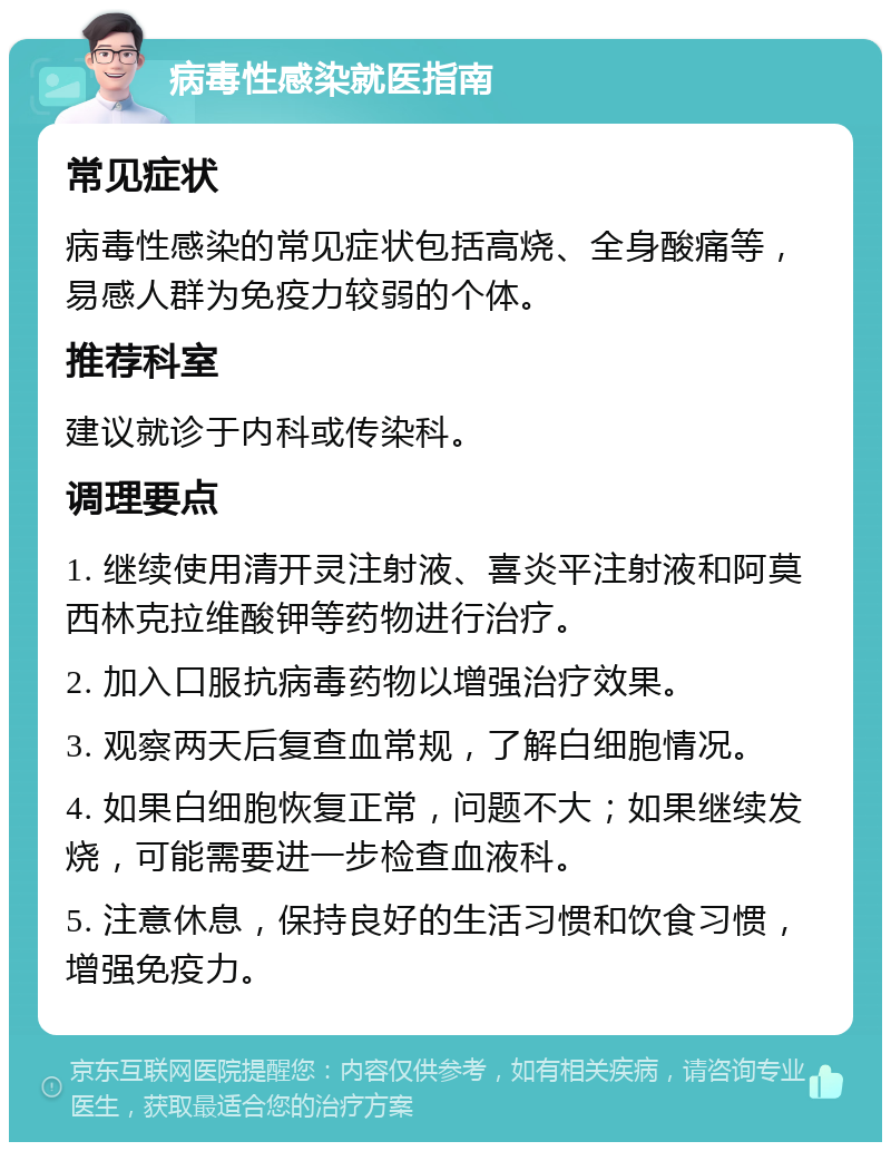 病毒性感染就医指南 常见症状 病毒性感染的常见症状包括高烧、全身酸痛等，易感人群为免疫力较弱的个体。 推荐科室 建议就诊于内科或传染科。 调理要点 1. 继续使用清开灵注射液、喜炎平注射液和阿莫西林克拉维酸钾等药物进行治疗。 2. 加入口服抗病毒药物以增强治疗效果。 3. 观察两天后复查血常规，了解白细胞情况。 4. 如果白细胞恢复正常，问题不大；如果继续发烧，可能需要进一步检查血液科。 5. 注意休息，保持良好的生活习惯和饮食习惯，增强免疫力。