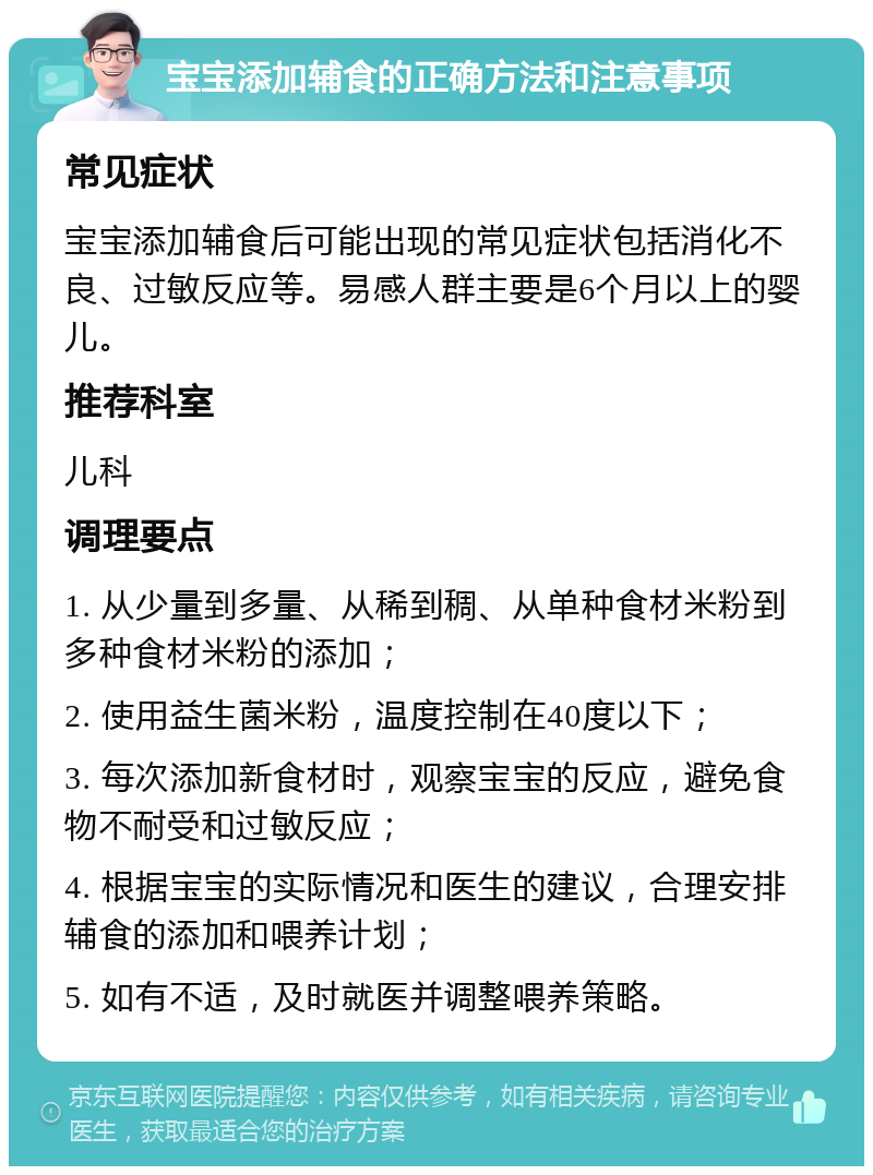 宝宝添加辅食的正确方法和注意事项 常见症状 宝宝添加辅食后可能出现的常见症状包括消化不良、过敏反应等。易感人群主要是6个月以上的婴儿。 推荐科室 儿科 调理要点 1. 从少量到多量、从稀到稠、从单种食材米粉到多种食材米粉的添加； 2. 使用益生菌米粉，温度控制在40度以下； 3. 每次添加新食材时，观察宝宝的反应，避免食物不耐受和过敏反应； 4. 根据宝宝的实际情况和医生的建议，合理安排辅食的添加和喂养计划； 5. 如有不适，及时就医并调整喂养策略。