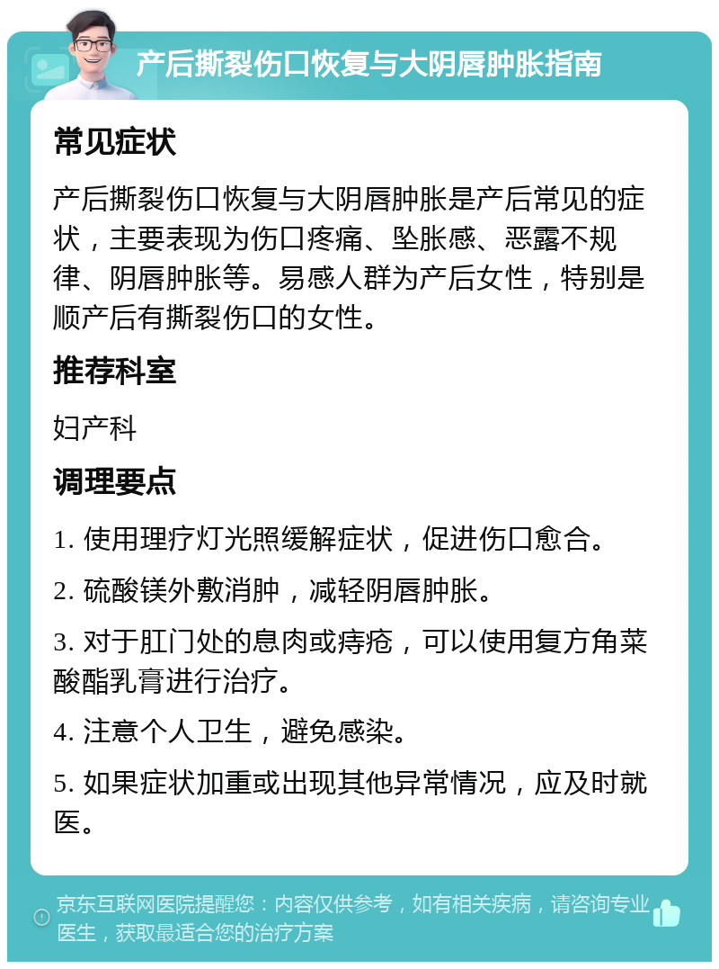 产后撕裂伤口恢复与大阴唇肿胀指南 常见症状 产后撕裂伤口恢复与大阴唇肿胀是产后常见的症状，主要表现为伤口疼痛、坠胀感、恶露不规律、阴唇肿胀等。易感人群为产后女性，特别是顺产后有撕裂伤口的女性。 推荐科室 妇产科 调理要点 1. 使用理疗灯光照缓解症状，促进伤口愈合。 2. 硫酸镁外敷消肿，减轻阴唇肿胀。 3. 对于肛门处的息肉或痔疮，可以使用复方角菜酸酯乳膏进行治疗。 4. 注意个人卫生，避免感染。 5. 如果症状加重或出现其他异常情况，应及时就医。