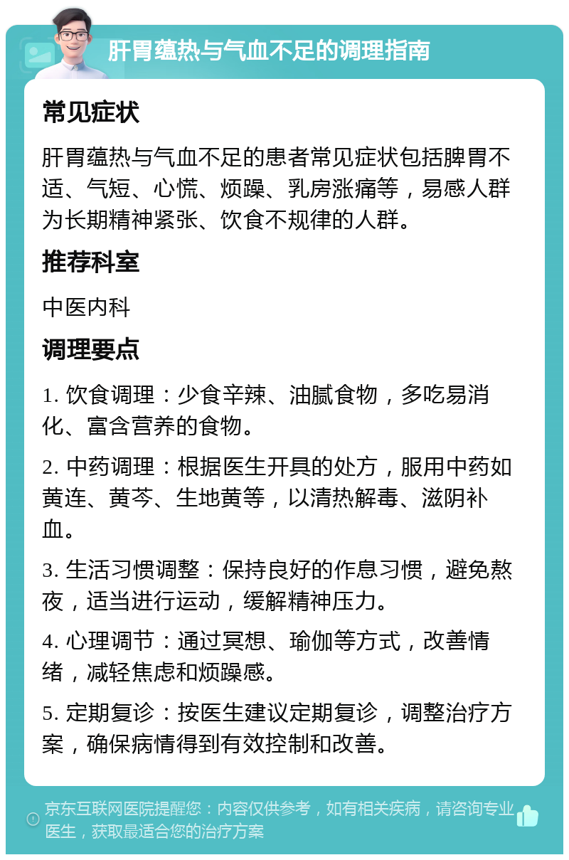 肝胃蕴热与气血不足的调理指南 常见症状 肝胃蕴热与气血不足的患者常见症状包括脾胃不适、气短、心慌、烦躁、乳房涨痛等，易感人群为长期精神紧张、饮食不规律的人群。 推荐科室 中医内科 调理要点 1. 饮食调理：少食辛辣、油腻食物，多吃易消化、富含营养的食物。 2. 中药调理：根据医生开具的处方，服用中药如黄连、黄芩、生地黄等，以清热解毒、滋阴补血。 3. 生活习惯调整：保持良好的作息习惯，避免熬夜，适当进行运动，缓解精神压力。 4. 心理调节：通过冥想、瑜伽等方式，改善情绪，减轻焦虑和烦躁感。 5. 定期复诊：按医生建议定期复诊，调整治疗方案，确保病情得到有效控制和改善。