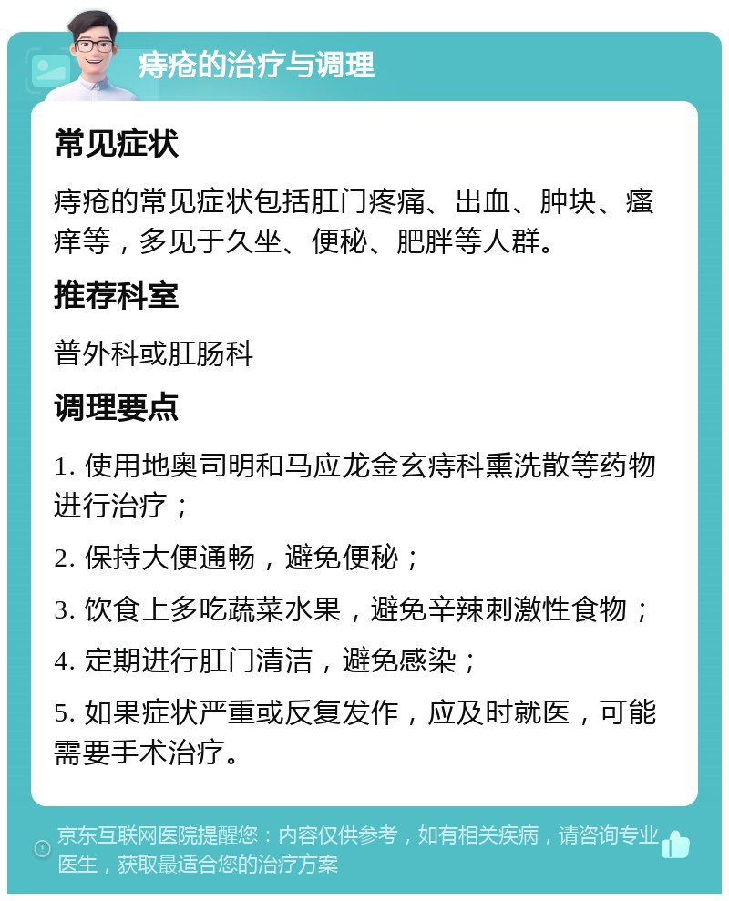 痔疮的治疗与调理 常见症状 痔疮的常见症状包括肛门疼痛、出血、肿块、瘙痒等，多见于久坐、便秘、肥胖等人群。 推荐科室 普外科或肛肠科 调理要点 1. 使用地奥司明和马应龙金玄痔科熏洗散等药物进行治疗； 2. 保持大便通畅，避免便秘； 3. 饮食上多吃蔬菜水果，避免辛辣刺激性食物； 4. 定期进行肛门清洁，避免感染； 5. 如果症状严重或反复发作，应及时就医，可能需要手术治疗。