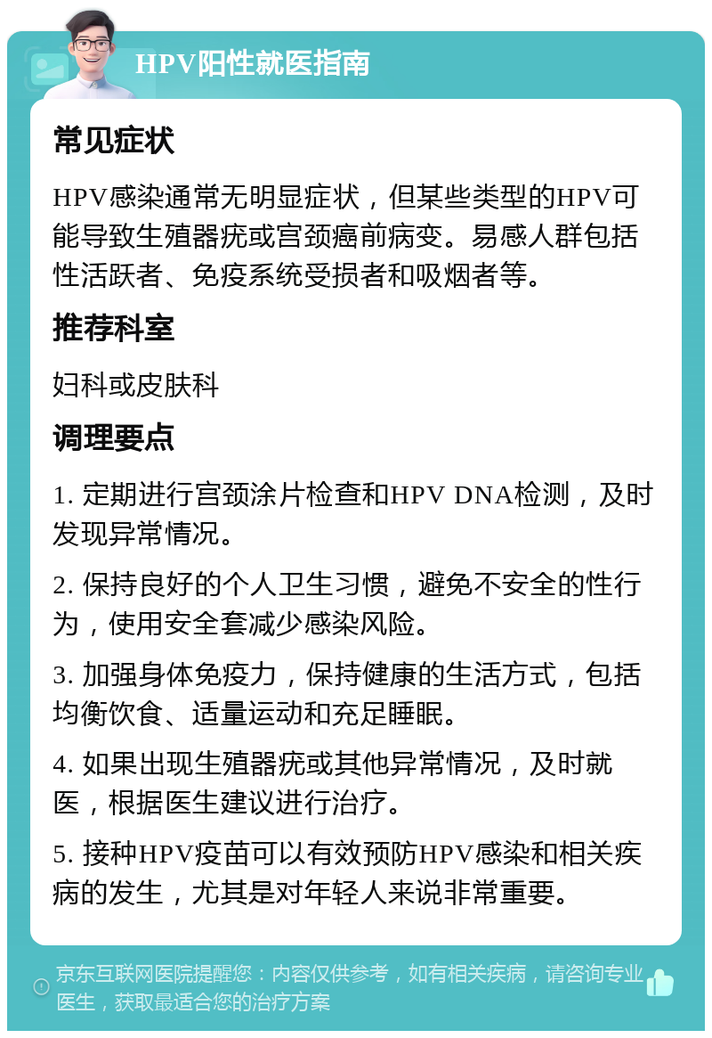 HPV阳性就医指南 常见症状 HPV感染通常无明显症状，但某些类型的HPV可能导致生殖器疣或宫颈癌前病变。易感人群包括性活跃者、免疫系统受损者和吸烟者等。 推荐科室 妇科或皮肤科 调理要点 1. 定期进行宫颈涂片检查和HPV DNA检测，及时发现异常情况。 2. 保持良好的个人卫生习惯，避免不安全的性行为，使用安全套减少感染风险。 3. 加强身体免疫力，保持健康的生活方式，包括均衡饮食、适量运动和充足睡眠。 4. 如果出现生殖器疣或其他异常情况，及时就医，根据医生建议进行治疗。 5. 接种HPV疫苗可以有效预防HPV感染和相关疾病的发生，尤其是对年轻人来说非常重要。