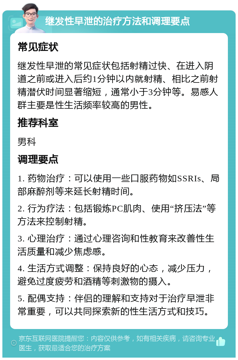 继发性早泄的治疗方法和调理要点 常见症状 继发性早泄的常见症状包括射精过快、在进入阴道之前或进入后约1分钟以内就射精、相比之前射精潜伏时间显著缩短，通常小于3分钟等。易感人群主要是性生活频率较高的男性。 推荐科室 男科 调理要点 1. 药物治疗：可以使用一些口服药物如SSRIs、局部麻醉剂等来延长射精时间。 2. 行为疗法：包括锻炼PC肌肉、使用“挤压法”等方法来控制射精。 3. 心理治疗：通过心理咨询和性教育来改善性生活质量和减少焦虑感。 4. 生活方式调整：保持良好的心态，减少压力，避免过度疲劳和酒精等刺激物的摄入。 5. 配偶支持：伴侣的理解和支持对于治疗早泄非常重要，可以共同探索新的性生活方式和技巧。