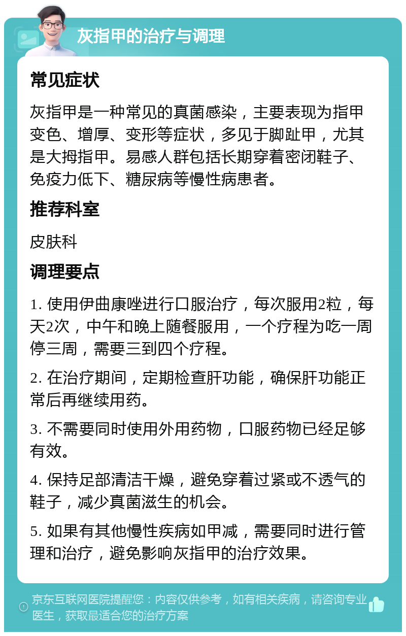 灰指甲的治疗与调理 常见症状 灰指甲是一种常见的真菌感染，主要表现为指甲变色、增厚、变形等症状，多见于脚趾甲，尤其是大拇指甲。易感人群包括长期穿着密闭鞋子、免疫力低下、糖尿病等慢性病患者。 推荐科室 皮肤科 调理要点 1. 使用伊曲康唑进行口服治疗，每次服用2粒，每天2次，中午和晚上随餐服用，一个疗程为吃一周停三周，需要三到四个疗程。 2. 在治疗期间，定期检查肝功能，确保肝功能正常后再继续用药。 3. 不需要同时使用外用药物，口服药物已经足够有效。 4. 保持足部清洁干燥，避免穿着过紧或不透气的鞋子，减少真菌滋生的机会。 5. 如果有其他慢性疾病如甲减，需要同时进行管理和治疗，避免影响灰指甲的治疗效果。