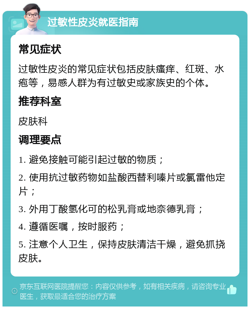 过敏性皮炎就医指南 常见症状 过敏性皮炎的常见症状包括皮肤瘙痒、红斑、水疱等，易感人群为有过敏史或家族史的个体。 推荐科室 皮肤科 调理要点 1. 避免接触可能引起过敏的物质； 2. 使用抗过敏药物如盐酸西替利嗪片或氯雷他定片； 3. 外用丁酸氢化可的松乳膏或地奈德乳膏； 4. 遵循医嘱，按时服药； 5. 注意个人卫生，保持皮肤清洁干燥，避免抓挠皮肤。