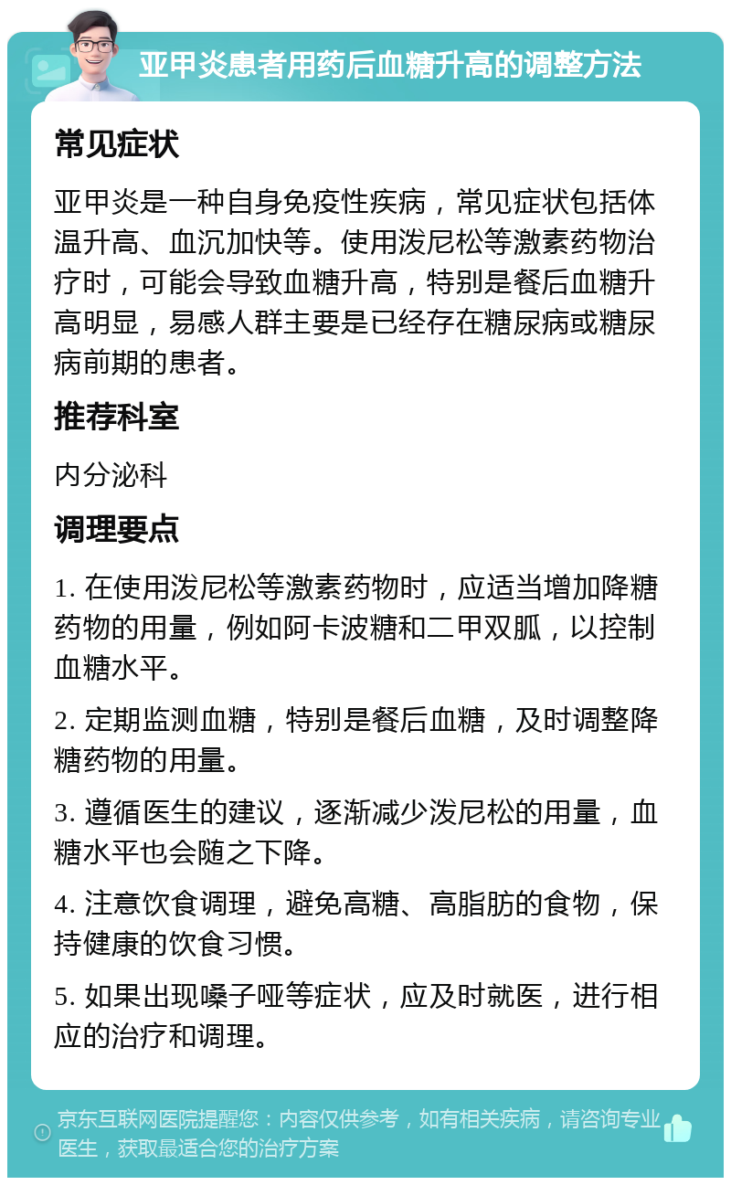 亚甲炎患者用药后血糖升高的调整方法 常见症状 亚甲炎是一种自身免疫性疾病，常见症状包括体温升高、血沉加快等。使用泼尼松等激素药物治疗时，可能会导致血糖升高，特别是餐后血糖升高明显，易感人群主要是已经存在糖尿病或糖尿病前期的患者。 推荐科室 内分泌科 调理要点 1. 在使用泼尼松等激素药物时，应适当增加降糖药物的用量，例如阿卡波糖和二甲双胍，以控制血糖水平。 2. 定期监测血糖，特别是餐后血糖，及时调整降糖药物的用量。 3. 遵循医生的建议，逐渐减少泼尼松的用量，血糖水平也会随之下降。 4. 注意饮食调理，避免高糖、高脂肪的食物，保持健康的饮食习惯。 5. 如果出现嗓子哑等症状，应及时就医，进行相应的治疗和调理。