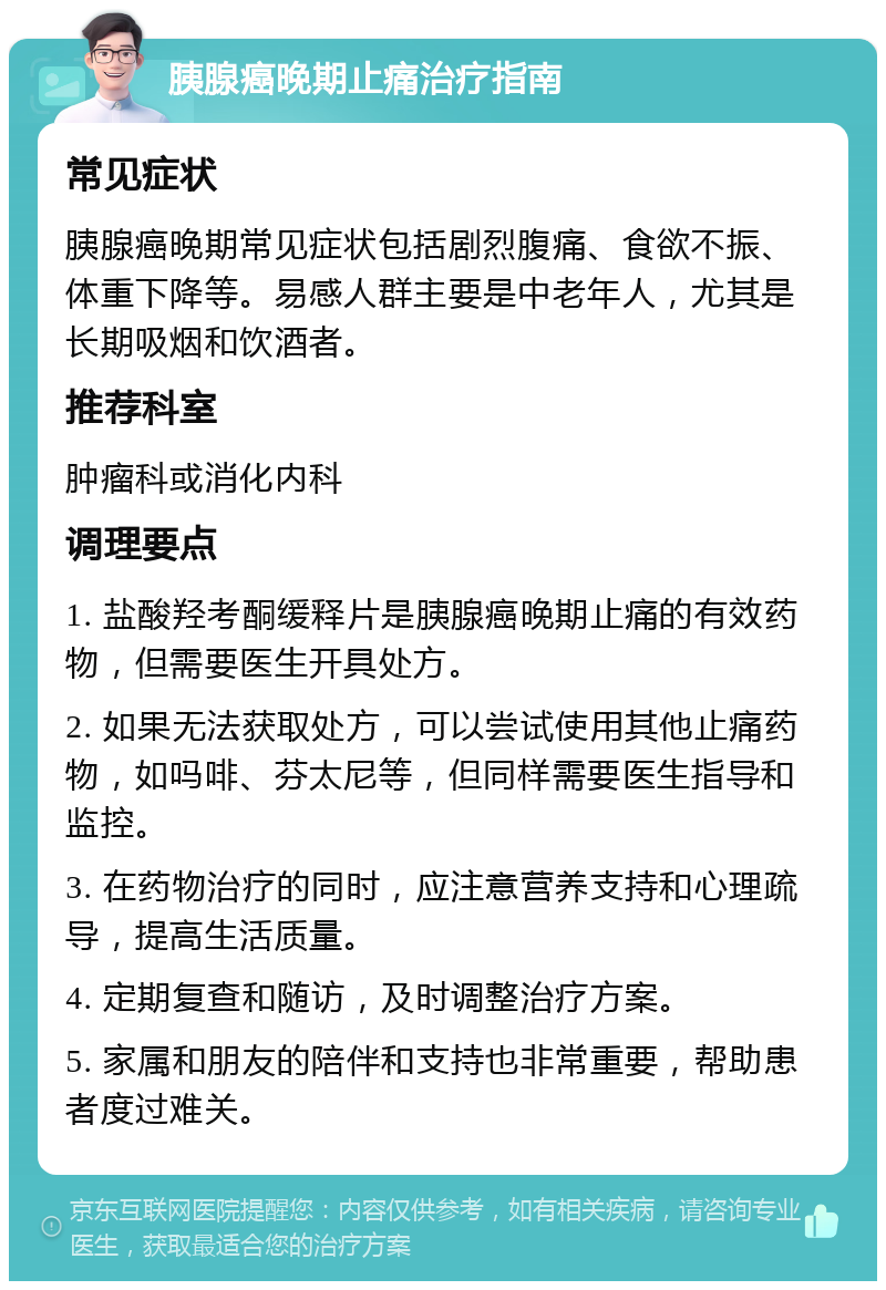 胰腺癌晚期止痛治疗指南 常见症状 胰腺癌晚期常见症状包括剧烈腹痛、食欲不振、体重下降等。易感人群主要是中老年人，尤其是长期吸烟和饮酒者。 推荐科室 肿瘤科或消化内科 调理要点 1. 盐酸羟考酮缓释片是胰腺癌晚期止痛的有效药物，但需要医生开具处方。 2. 如果无法获取处方，可以尝试使用其他止痛药物，如吗啡、芬太尼等，但同样需要医生指导和监控。 3. 在药物治疗的同时，应注意营养支持和心理疏导，提高生活质量。 4. 定期复查和随访，及时调整治疗方案。 5. 家属和朋友的陪伴和支持也非常重要，帮助患者度过难关。