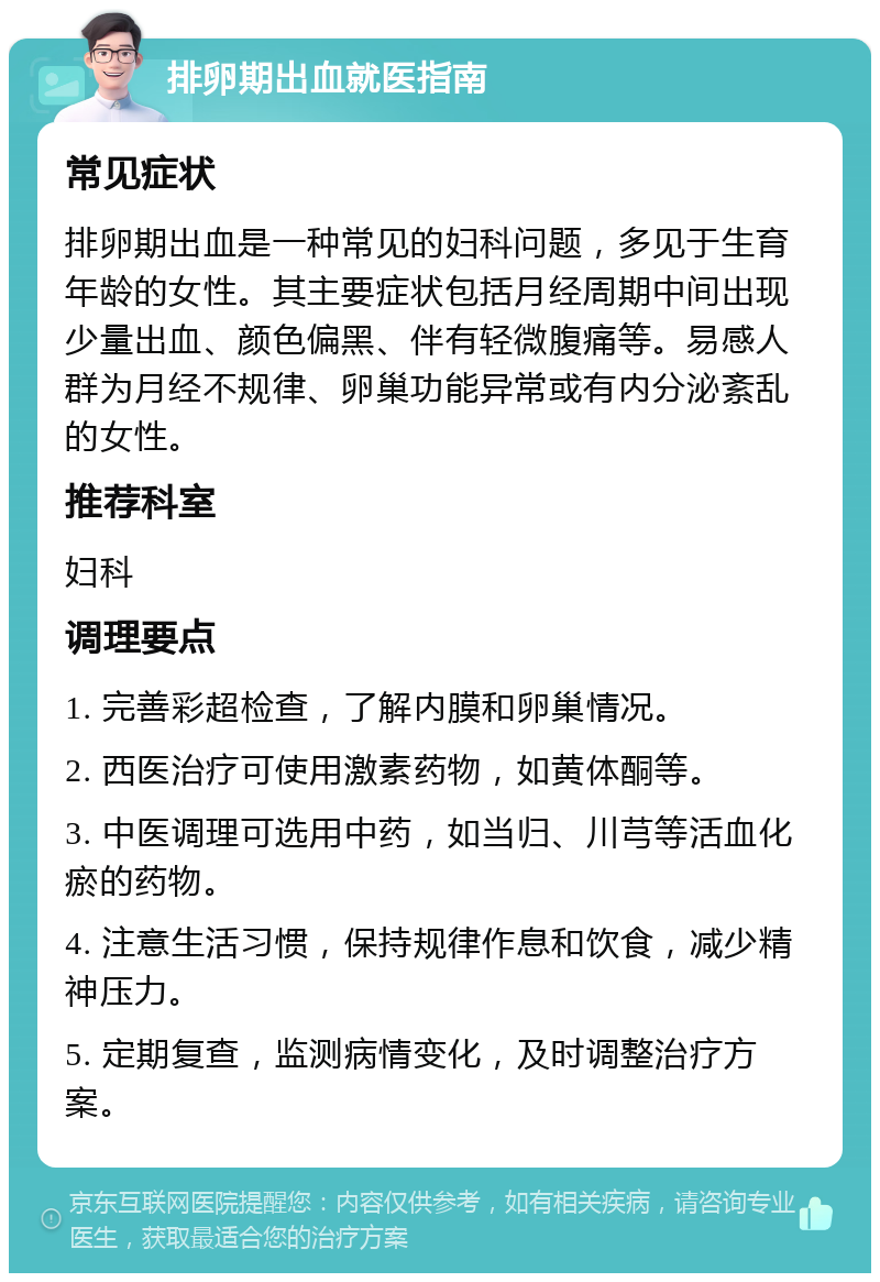 排卵期出血就医指南 常见症状 排卵期出血是一种常见的妇科问题，多见于生育年龄的女性。其主要症状包括月经周期中间出现少量出血、颜色偏黑、伴有轻微腹痛等。易感人群为月经不规律、卵巢功能异常或有内分泌紊乱的女性。 推荐科室 妇科 调理要点 1. 完善彩超检查，了解内膜和卵巢情况。 2. 西医治疗可使用激素药物，如黄体酮等。 3. 中医调理可选用中药，如当归、川芎等活血化瘀的药物。 4. 注意生活习惯，保持规律作息和饮食，减少精神压力。 5. 定期复查，监测病情变化，及时调整治疗方案。