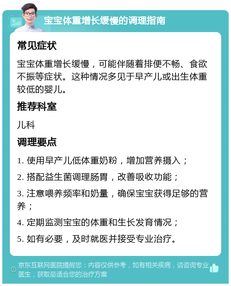 宝宝体重增长缓慢的调理指南 常见症状 宝宝体重增长缓慢，可能伴随着排便不畅、食欲不振等症状。这种情况多见于早产儿或出生体重较低的婴儿。 推荐科室 儿科 调理要点 1. 使用早产儿低体重奶粉，增加营养摄入； 2. 搭配益生菌调理肠胃，改善吸收功能； 3. 注意喂养频率和奶量，确保宝宝获得足够的营养； 4. 定期监测宝宝的体重和生长发育情况； 5. 如有必要，及时就医并接受专业治疗。