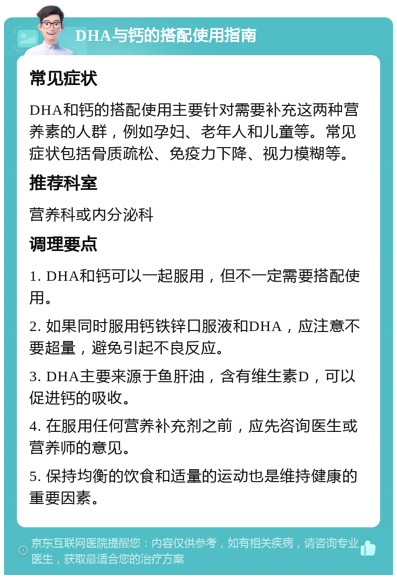 DHA与钙的搭配使用指南 常见症状 DHA和钙的搭配使用主要针对需要补充这两种营养素的人群，例如孕妇、老年人和儿童等。常见症状包括骨质疏松、免疫力下降、视力模糊等。 推荐科室 营养科或内分泌科 调理要点 1. DHA和钙可以一起服用，但不一定需要搭配使用。 2. 如果同时服用钙铁锌口服液和DHA，应注意不要超量，避免引起不良反应。 3. DHA主要来源于鱼肝油，含有维生素D，可以促进钙的吸收。 4. 在服用任何营养补充剂之前，应先咨询医生或营养师的意见。 5. 保持均衡的饮食和适量的运动也是维持健康的重要因素。