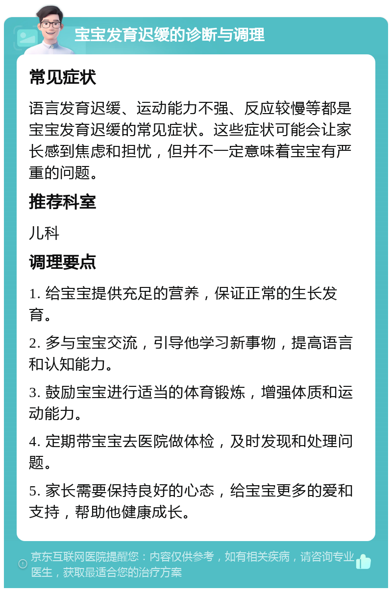 宝宝发育迟缓的诊断与调理 常见症状 语言发育迟缓、运动能力不强、反应较慢等都是宝宝发育迟缓的常见症状。这些症状可能会让家长感到焦虑和担忧，但并不一定意味着宝宝有严重的问题。 推荐科室 儿科 调理要点 1. 给宝宝提供充足的营养，保证正常的生长发育。 2. 多与宝宝交流，引导他学习新事物，提高语言和认知能力。 3. 鼓励宝宝进行适当的体育锻炼，增强体质和运动能力。 4. 定期带宝宝去医院做体检，及时发现和处理问题。 5. 家长需要保持良好的心态，给宝宝更多的爱和支持，帮助他健康成长。