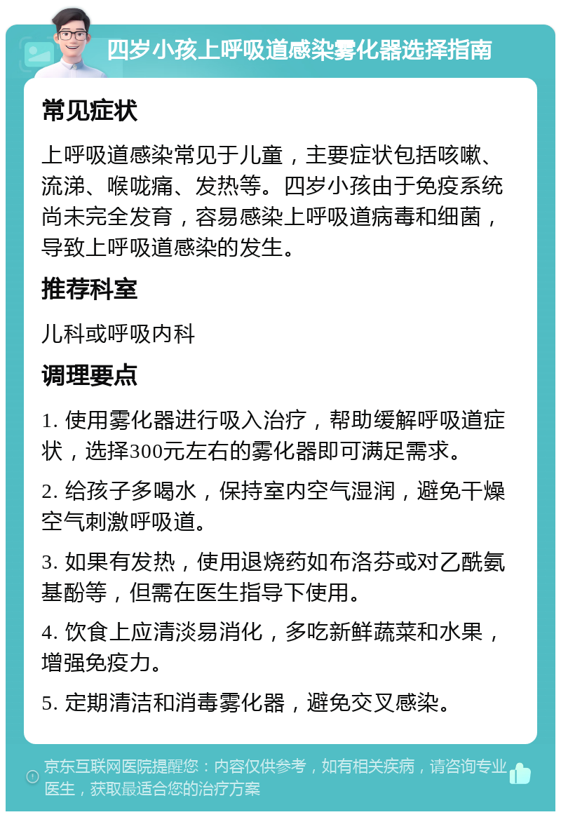 四岁小孩上呼吸道感染雾化器选择指南 常见症状 上呼吸道感染常见于儿童，主要症状包括咳嗽、流涕、喉咙痛、发热等。四岁小孩由于免疫系统尚未完全发育，容易感染上呼吸道病毒和细菌，导致上呼吸道感染的发生。 推荐科室 儿科或呼吸内科 调理要点 1. 使用雾化器进行吸入治疗，帮助缓解呼吸道症状，选择300元左右的雾化器即可满足需求。 2. 给孩子多喝水，保持室内空气湿润，避免干燥空气刺激呼吸道。 3. 如果有发热，使用退烧药如布洛芬或对乙酰氨基酚等，但需在医生指导下使用。 4. 饮食上应清淡易消化，多吃新鲜蔬菜和水果，增强免疫力。 5. 定期清洁和消毒雾化器，避免交叉感染。