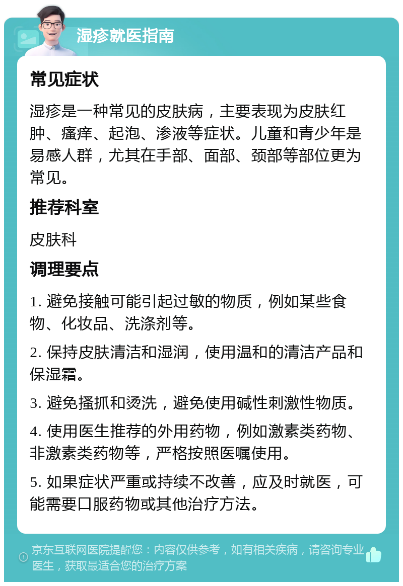 湿疹就医指南 常见症状 湿疹是一种常见的皮肤病，主要表现为皮肤红肿、瘙痒、起泡、渗液等症状。儿童和青少年是易感人群，尤其在手部、面部、颈部等部位更为常见。 推荐科室 皮肤科 调理要点 1. 避免接触可能引起过敏的物质，例如某些食物、化妆品、洗涤剂等。 2. 保持皮肤清洁和湿润，使用温和的清洁产品和保湿霜。 3. 避免搔抓和烫洗，避免使用碱性刺激性物质。 4. 使用医生推荐的外用药物，例如激素类药物、非激素类药物等，严格按照医嘱使用。 5. 如果症状严重或持续不改善，应及时就医，可能需要口服药物或其他治疗方法。