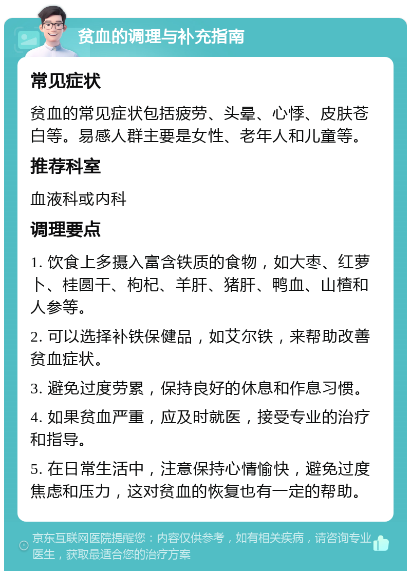 贫血的调理与补充指南 常见症状 贫血的常见症状包括疲劳、头晕、心悸、皮肤苍白等。易感人群主要是女性、老年人和儿童等。 推荐科室 血液科或内科 调理要点 1. 饮食上多摄入富含铁质的食物，如大枣、红萝卜、桂圆干、枸杞、羊肝、猪肝、鸭血、山楂和人参等。 2. 可以选择补铁保健品，如艾尔铁，来帮助改善贫血症状。 3. 避免过度劳累，保持良好的休息和作息习惯。 4. 如果贫血严重，应及时就医，接受专业的治疗和指导。 5. 在日常生活中，注意保持心情愉快，避免过度焦虑和压力，这对贫血的恢复也有一定的帮助。