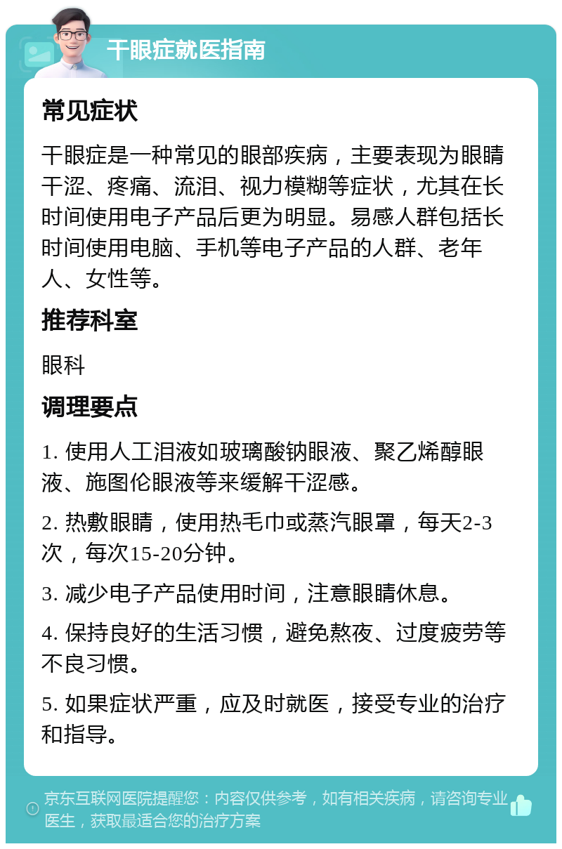 干眼症就医指南 常见症状 干眼症是一种常见的眼部疾病，主要表现为眼睛干涩、疼痛、流泪、视力模糊等症状，尤其在长时间使用电子产品后更为明显。易感人群包括长时间使用电脑、手机等电子产品的人群、老年人、女性等。 推荐科室 眼科 调理要点 1. 使用人工泪液如玻璃酸钠眼液、聚乙烯醇眼液、施图伦眼液等来缓解干涩感。 2. 热敷眼睛，使用热毛巾或蒸汽眼罩，每天2-3次，每次15-20分钟。 3. 减少电子产品使用时间，注意眼睛休息。 4. 保持良好的生活习惯，避免熬夜、过度疲劳等不良习惯。 5. 如果症状严重，应及时就医，接受专业的治疗和指导。