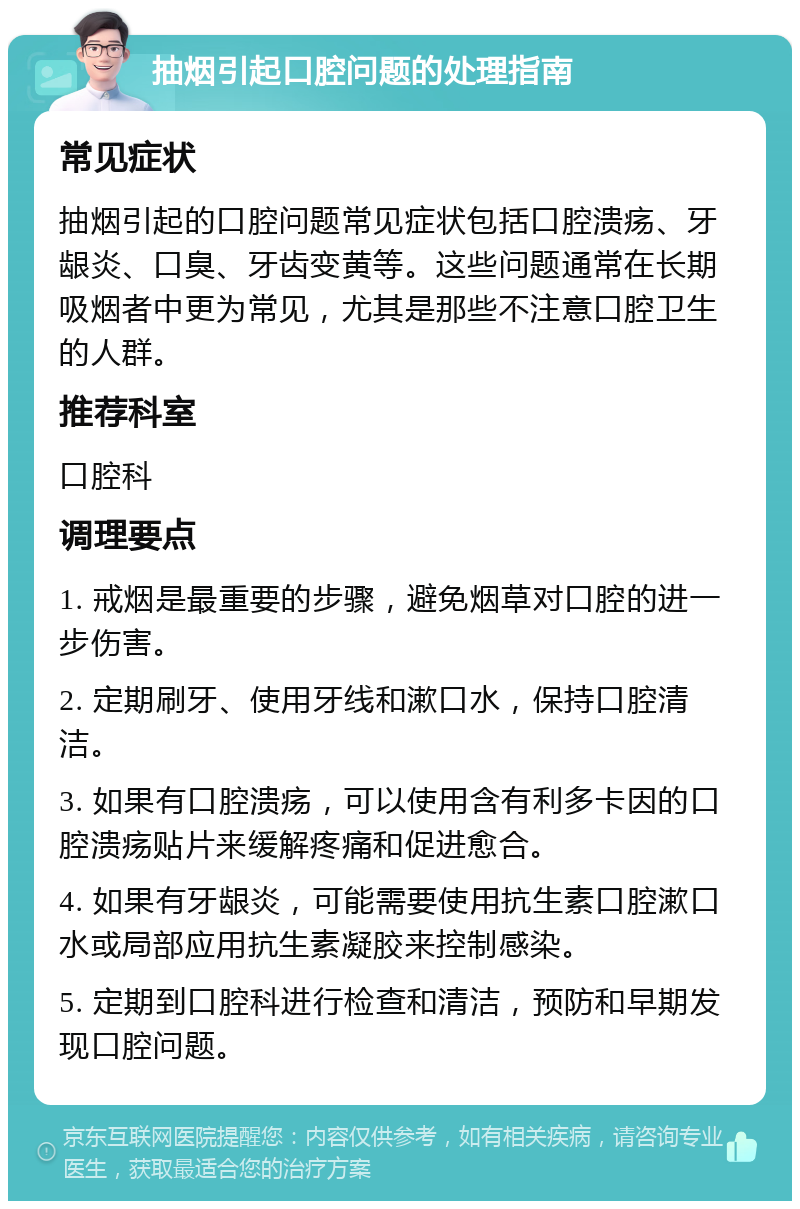 抽烟引起口腔问题的处理指南 常见症状 抽烟引起的口腔问题常见症状包括口腔溃疡、牙龈炎、口臭、牙齿变黄等。这些问题通常在长期吸烟者中更为常见，尤其是那些不注意口腔卫生的人群。 推荐科室 口腔科 调理要点 1. 戒烟是最重要的步骤，避免烟草对口腔的进一步伤害。 2. 定期刷牙、使用牙线和漱口水，保持口腔清洁。 3. 如果有口腔溃疡，可以使用含有利多卡因的口腔溃疡贴片来缓解疼痛和促进愈合。 4. 如果有牙龈炎，可能需要使用抗生素口腔漱口水或局部应用抗生素凝胶来控制感染。 5. 定期到口腔科进行检查和清洁，预防和早期发现口腔问题。