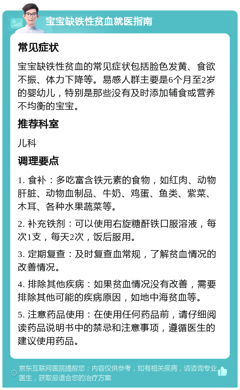 宝宝缺铁性贫血就医指南 常见症状 宝宝缺铁性贫血的常见症状包括脸色发黄、食欲不振、体力下降等。易感人群主要是6个月至2岁的婴幼儿，特别是那些没有及时添加辅食或营养不均衡的宝宝。 推荐科室 儿科 调理要点 1. 食补：多吃富含铁元素的食物，如红肉、动物肝脏、动物血制品、牛奶、鸡蛋、鱼类、紫菜、木耳、各种水果蔬菜等。 2. 补充铁剂：可以使用右旋糖酐铁口服溶液，每次1支，每天2次，饭后服用。 3. 定期复查：及时复查血常规，了解贫血情况的改善情况。 4. 排除其他疾病：如果贫血情况没有改善，需要排除其他可能的疾病原因，如地中海贫血等。 5. 注意药品使用：在使用任何药品前，请仔细阅读药品说明书中的禁忌和注意事项，遵循医生的建议使用药品。