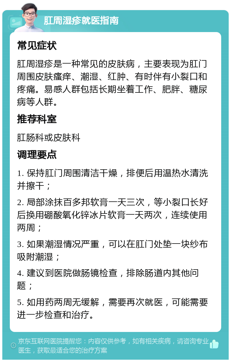 肛周湿疹就医指南 常见症状 肛周湿疹是一种常见的皮肤病，主要表现为肛门周围皮肤瘙痒、潮湿、红肿、有时伴有小裂口和疼痛。易感人群包括长期坐着工作、肥胖、糖尿病等人群。 推荐科室 肛肠科或皮肤科 调理要点 1. 保持肛门周围清洁干燥，排便后用温热水清洗并擦干； 2. 局部涂抹百多邦软膏一天三次，等小裂口长好后换用硼酸氧化锌冰片软膏一天两次，连续使用两周； 3. 如果潮湿情况严重，可以在肛门处垫一块纱布吸附潮湿； 4. 建议到医院做肠镜检查，排除肠道内其他问题； 5. 如用药两周无缓解，需要再次就医，可能需要进一步检查和治疗。