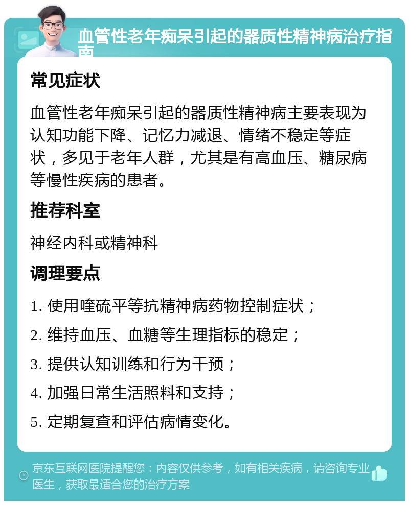 血管性老年痴呆引起的器质性精神病治疗指南 常见症状 血管性老年痴呆引起的器质性精神病主要表现为认知功能下降、记忆力减退、情绪不稳定等症状，多见于老年人群，尤其是有高血压、糖尿病等慢性疾病的患者。 推荐科室 神经内科或精神科 调理要点 1. 使用喹硫平等抗精神病药物控制症状； 2. 维持血压、血糖等生理指标的稳定； 3. 提供认知训练和行为干预； 4. 加强日常生活照料和支持； 5. 定期复查和评估病情变化。