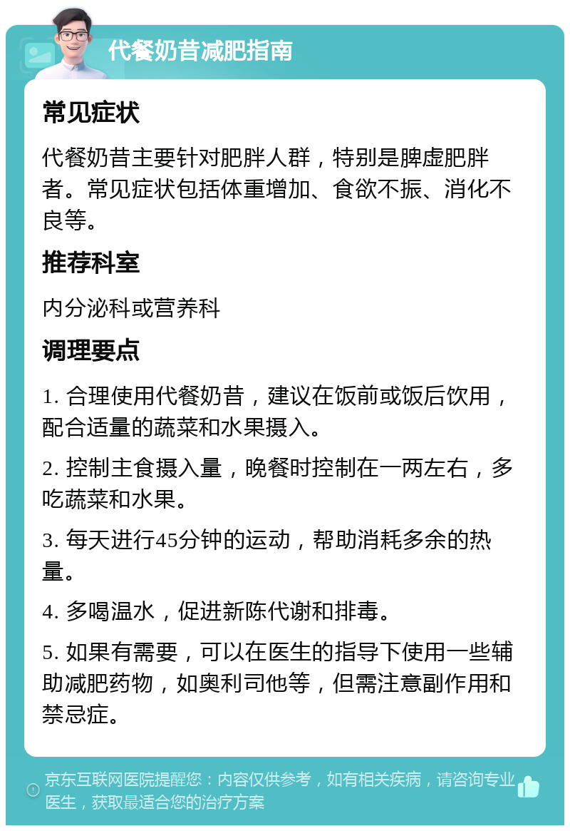 代餐奶昔减肥指南 常见症状 代餐奶昔主要针对肥胖人群，特别是脾虚肥胖者。常见症状包括体重增加、食欲不振、消化不良等。 推荐科室 内分泌科或营养科 调理要点 1. 合理使用代餐奶昔，建议在饭前或饭后饮用，配合适量的蔬菜和水果摄入。 2. 控制主食摄入量，晚餐时控制在一两左右，多吃蔬菜和水果。 3. 每天进行45分钟的运动，帮助消耗多余的热量。 4. 多喝温水，促进新陈代谢和排毒。 5. 如果有需要，可以在医生的指导下使用一些辅助减肥药物，如奥利司他等，但需注意副作用和禁忌症。