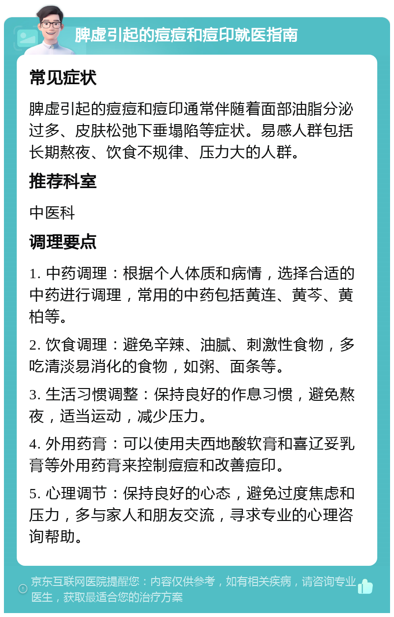 脾虚引起的痘痘和痘印就医指南 常见症状 脾虚引起的痘痘和痘印通常伴随着面部油脂分泌过多、皮肤松弛下垂塌陷等症状。易感人群包括长期熬夜、饮食不规律、压力大的人群。 推荐科室 中医科 调理要点 1. 中药调理：根据个人体质和病情，选择合适的中药进行调理，常用的中药包括黄连、黄芩、黄柏等。 2. 饮食调理：避免辛辣、油腻、刺激性食物，多吃清淡易消化的食物，如粥、面条等。 3. 生活习惯调整：保持良好的作息习惯，避免熬夜，适当运动，减少压力。 4. 外用药膏：可以使用夫西地酸软膏和喜辽妥乳膏等外用药膏来控制痘痘和改善痘印。 5. 心理调节：保持良好的心态，避免过度焦虑和压力，多与家人和朋友交流，寻求专业的心理咨询帮助。