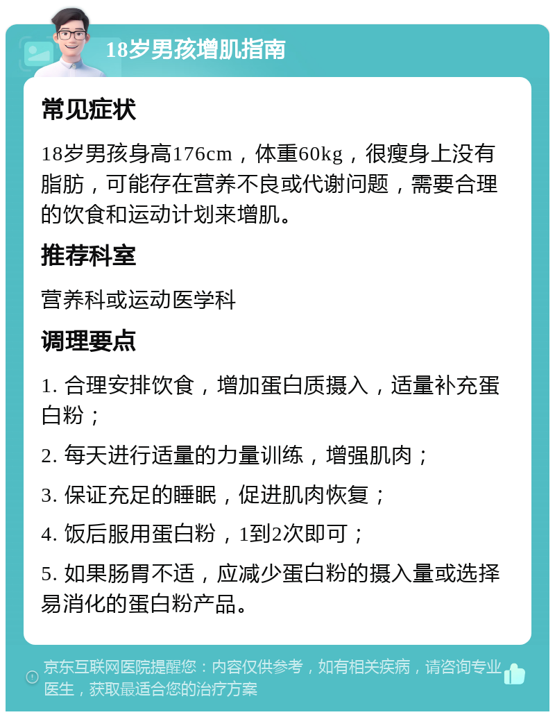 18岁男孩增肌指南 常见症状 18岁男孩身高176cm，体重60kg，很瘦身上没有脂肪，可能存在营养不良或代谢问题，需要合理的饮食和运动计划来增肌。 推荐科室 营养科或运动医学科 调理要点 1. 合理安排饮食，增加蛋白质摄入，适量补充蛋白粉； 2. 每天进行适量的力量训练，增强肌肉； 3. 保证充足的睡眠，促进肌肉恢复； 4. 饭后服用蛋白粉，1到2次即可； 5. 如果肠胃不适，应减少蛋白粉的摄入量或选择易消化的蛋白粉产品。