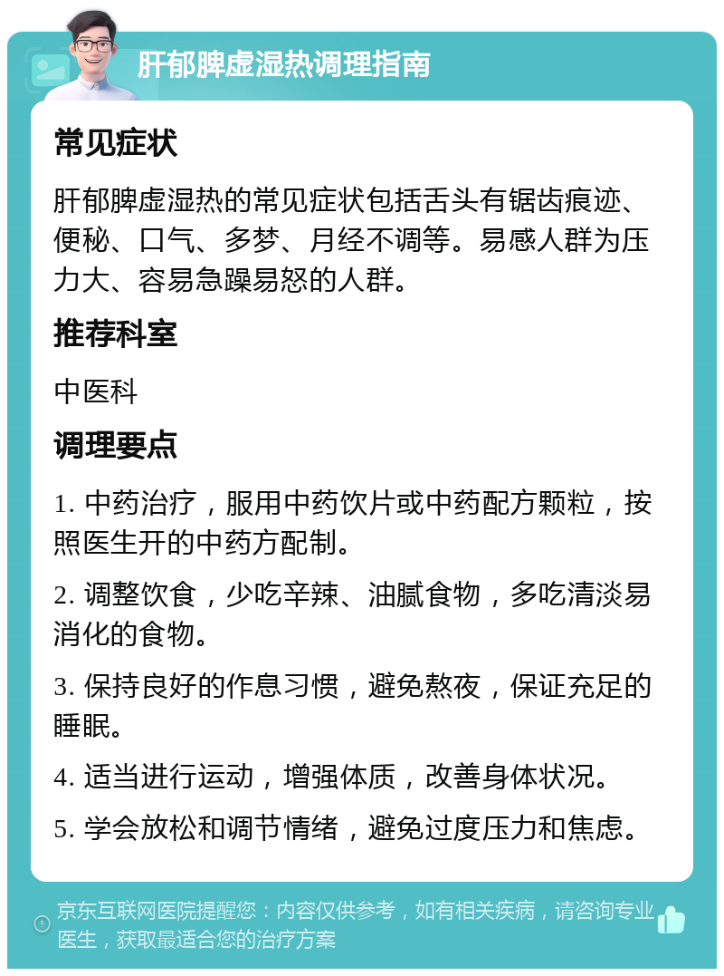 肝郁脾虚湿热调理指南 常见症状 肝郁脾虚湿热的常见症状包括舌头有锯齿痕迹、便秘、口气、多梦、月经不调等。易感人群为压力大、容易急躁易怒的人群。 推荐科室 中医科 调理要点 1. 中药治疗，服用中药饮片或中药配方颗粒，按照医生开的中药方配制。 2. 调整饮食，少吃辛辣、油腻食物，多吃清淡易消化的食物。 3. 保持良好的作息习惯，避免熬夜，保证充足的睡眠。 4. 适当进行运动，增强体质，改善身体状况。 5. 学会放松和调节情绪，避免过度压力和焦虑。