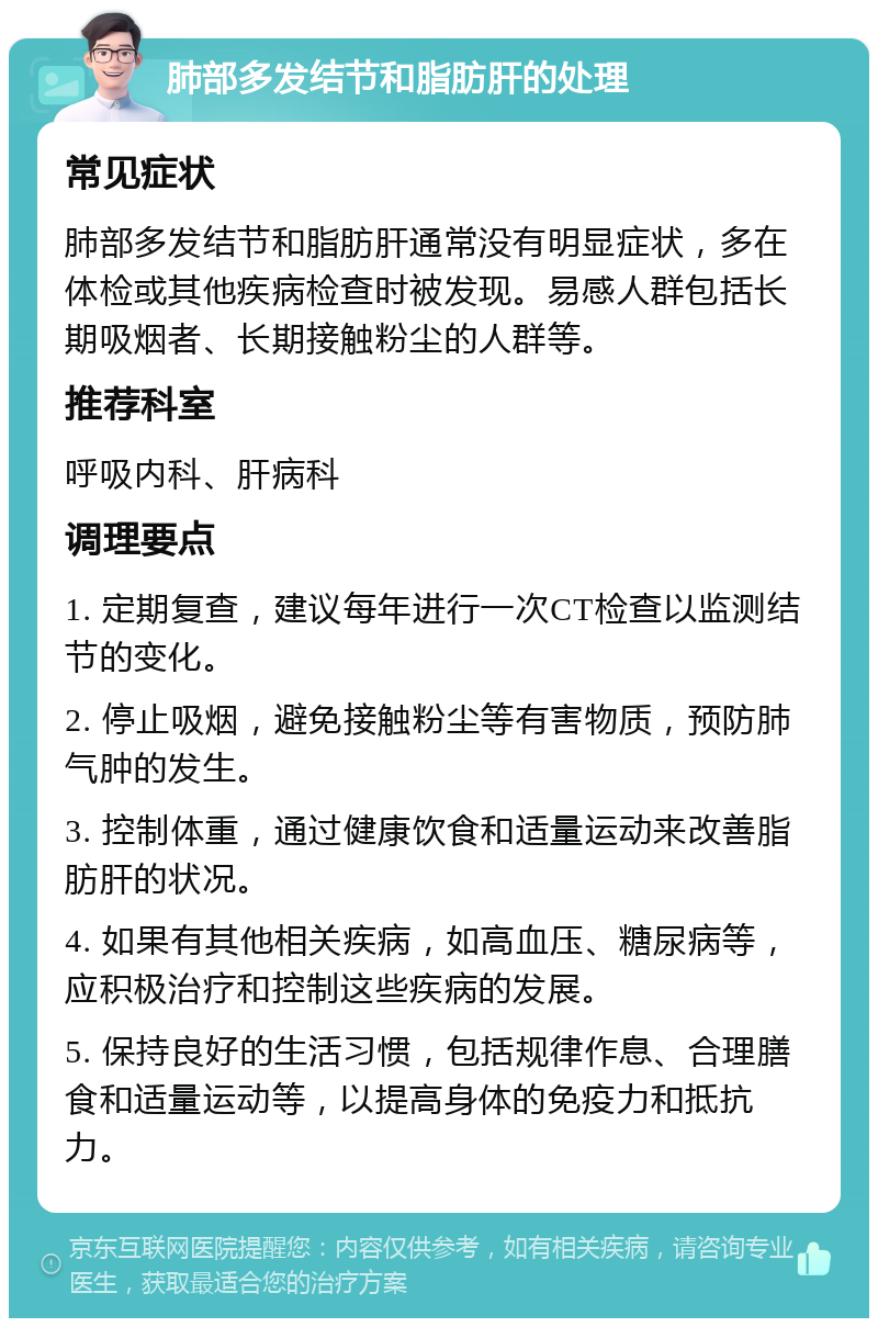 肺部多发结节和脂肪肝的处理 常见症状 肺部多发结节和脂肪肝通常没有明显症状，多在体检或其他疾病检查时被发现。易感人群包括长期吸烟者、长期接触粉尘的人群等。 推荐科室 呼吸内科、肝病科 调理要点 1. 定期复查，建议每年进行一次CT检查以监测结节的变化。 2. 停止吸烟，避免接触粉尘等有害物质，预防肺气肿的发生。 3. 控制体重，通过健康饮食和适量运动来改善脂肪肝的状况。 4. 如果有其他相关疾病，如高血压、糖尿病等，应积极治疗和控制这些疾病的发展。 5. 保持良好的生活习惯，包括规律作息、合理膳食和适量运动等，以提高身体的免疫力和抵抗力。