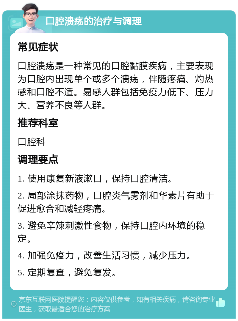 口腔溃疡的治疗与调理 常见症状 口腔溃疡是一种常见的口腔黏膜疾病，主要表现为口腔内出现单个或多个溃疡，伴随疼痛、灼热感和口腔不适。易感人群包括免疫力低下、压力大、营养不良等人群。 推荐科室 口腔科 调理要点 1. 使用康复新液漱口，保持口腔清洁。 2. 局部涂抹药物，口腔炎气雾剂和华素片有助于促进愈合和减轻疼痛。 3. 避免辛辣刺激性食物，保持口腔内环境的稳定。 4. 加强免疫力，改善生活习惯，减少压力。 5. 定期复查，避免复发。