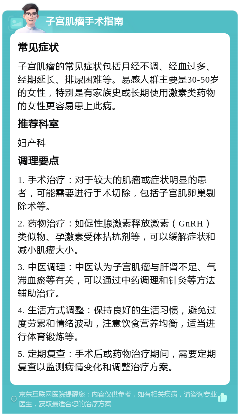 子宫肌瘤手术指南 常见症状 子宫肌瘤的常见症状包括月经不调、经血过多、经期延长、排尿困难等。易感人群主要是30-50岁的女性，特别是有家族史或长期使用激素类药物的女性更容易患上此病。 推荐科室 妇产科 调理要点 1. 手术治疗：对于较大的肌瘤或症状明显的患者，可能需要进行手术切除，包括子宫肌卵巢剔除术等。 2. 药物治疗：如促性腺激素释放激素（GnRH）类似物、孕激素受体拮抗剂等，可以缓解症状和减小肌瘤大小。 3. 中医调理：中医认为子宫肌瘤与肝肾不足、气滞血瘀等有关，可以通过中药调理和针灸等方法辅助治疗。 4. 生活方式调整：保持良好的生活习惯，避免过度劳累和情绪波动，注意饮食营养均衡，适当进行体育锻炼等。 5. 定期复查：手术后或药物治疗期间，需要定期复查以监测病情变化和调整治疗方案。