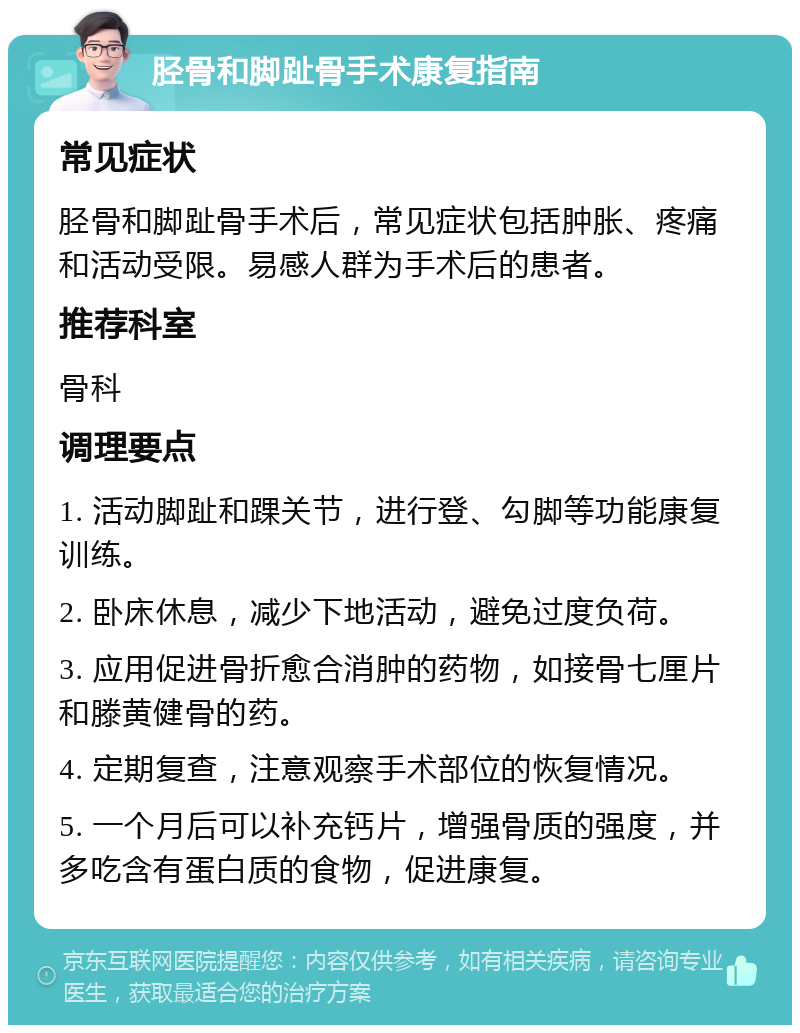 胫骨和脚趾骨手术康复指南 常见症状 胫骨和脚趾骨手术后，常见症状包括肿胀、疼痛和活动受限。易感人群为手术后的患者。 推荐科室 骨科 调理要点 1. 活动脚趾和踝关节，进行登、勾脚等功能康复训练。 2. 卧床休息，减少下地活动，避免过度负荷。 3. 应用促进骨折愈合消肿的药物，如接骨七厘片和滕黄健骨的药。 4. 定期复查，注意观察手术部位的恢复情况。 5. 一个月后可以补充钙片，增强骨质的强度，并多吃含有蛋白质的食物，促进康复。