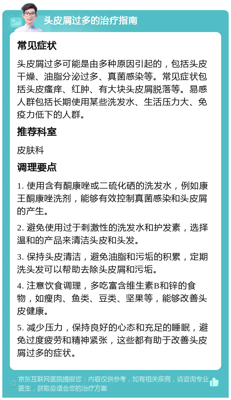 头皮屑过多的治疗指南 常见症状 头皮屑过多可能是由多种原因引起的，包括头皮干燥、油脂分泌过多、真菌感染等。常见症状包括头皮瘙痒、红肿、有大块头皮屑脱落等。易感人群包括长期使用某些洗发水、生活压力大、免疫力低下的人群。 推荐科室 皮肤科 调理要点 1. 使用含有酮康唑或二硫化硒的洗发水，例如康王酮康唑洗剂，能够有效控制真菌感染和头皮屑的产生。 2. 避免使用过于刺激性的洗发水和护发素，选择温和的产品来清洁头皮和头发。 3. 保持头皮清洁，避免油脂和污垢的积累，定期洗头发可以帮助去除头皮屑和污垢。 4. 注意饮食调理，多吃富含维生素B和锌的食物，如瘦肉、鱼类、豆类、坚果等，能够改善头皮健康。 5. 减少压力，保持良好的心态和充足的睡眠，避免过度疲劳和精神紧张，这些都有助于改善头皮屑过多的症状。