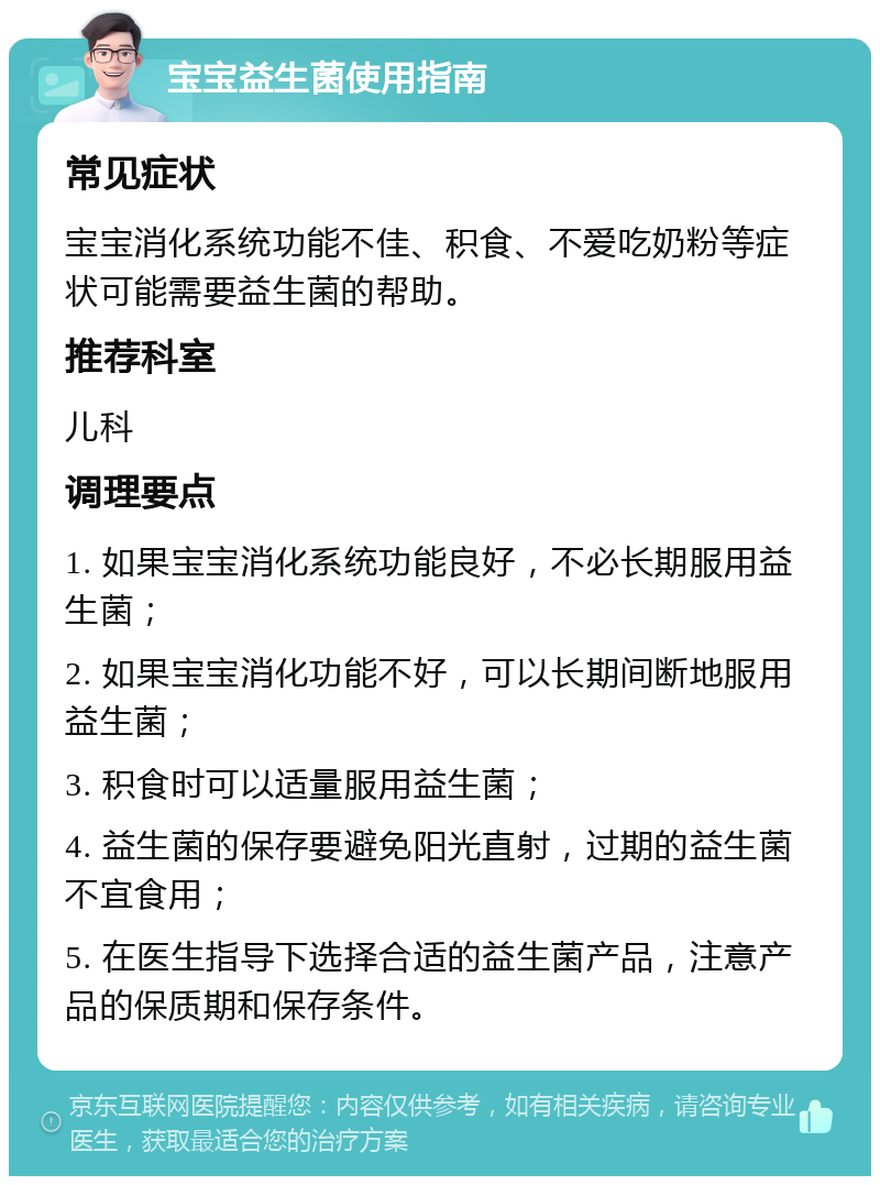 宝宝益生菌使用指南 常见症状 宝宝消化系统功能不佳、积食、不爱吃奶粉等症状可能需要益生菌的帮助。 推荐科室 儿科 调理要点 1. 如果宝宝消化系统功能良好，不必长期服用益生菌； 2. 如果宝宝消化功能不好，可以长期间断地服用益生菌； 3. 积食时可以适量服用益生菌； 4. 益生菌的保存要避免阳光直射，过期的益生菌不宜食用； 5. 在医生指导下选择合适的益生菌产品，注意产品的保质期和保存条件。