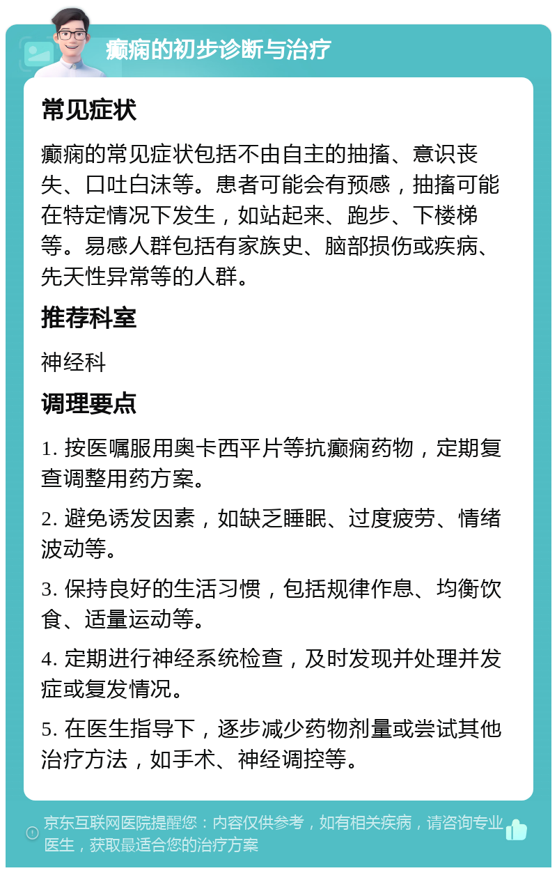 癫痫的初步诊断与治疗 常见症状 癫痫的常见症状包括不由自主的抽搐、意识丧失、口吐白沫等。患者可能会有预感，抽搐可能在特定情况下发生，如站起来、跑步、下楼梯等。易感人群包括有家族史、脑部损伤或疾病、先天性异常等的人群。 推荐科室 神经科 调理要点 1. 按医嘱服用奥卡西平片等抗癫痫药物，定期复查调整用药方案。 2. 避免诱发因素，如缺乏睡眠、过度疲劳、情绪波动等。 3. 保持良好的生活习惯，包括规律作息、均衡饮食、适量运动等。 4. 定期进行神经系统检查，及时发现并处理并发症或复发情况。 5. 在医生指导下，逐步减少药物剂量或尝试其他治疗方法，如手术、神经调控等。