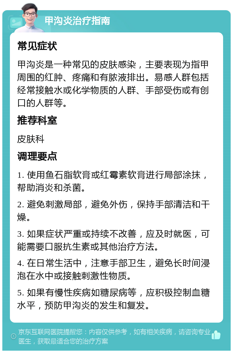 甲沟炎治疗指南 常见症状 甲沟炎是一种常见的皮肤感染，主要表现为指甲周围的红肿、疼痛和有脓液排出。易感人群包括经常接触水或化学物质的人群、手部受伤或有创口的人群等。 推荐科室 皮肤科 调理要点 1. 使用鱼石脂软膏或红霉素软膏进行局部涂抹，帮助消炎和杀菌。 2. 避免刺激局部，避免外伤，保持手部清洁和干燥。 3. 如果症状严重或持续不改善，应及时就医，可能需要口服抗生素或其他治疗方法。 4. 在日常生活中，注意手部卫生，避免长时间浸泡在水中或接触刺激性物质。 5. 如果有慢性疾病如糖尿病等，应积极控制血糖水平，预防甲沟炎的发生和复发。