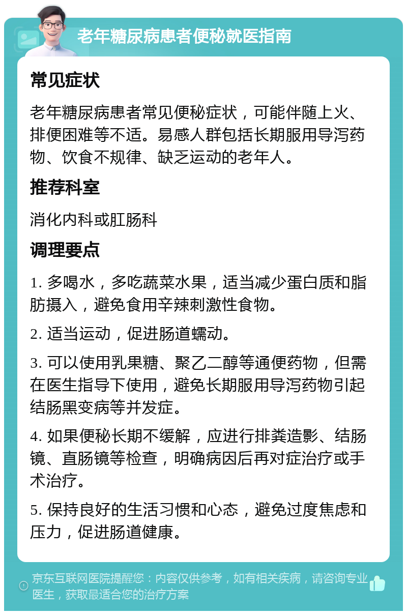 老年糖尿病患者便秘就医指南 常见症状 老年糖尿病患者常见便秘症状，可能伴随上火、排便困难等不适。易感人群包括长期服用导泻药物、饮食不规律、缺乏运动的老年人。 推荐科室 消化内科或肛肠科 调理要点 1. 多喝水，多吃蔬菜水果，适当减少蛋白质和脂肪摄入，避免食用辛辣刺激性食物。 2. 适当运动，促进肠道蠕动。 3. 可以使用乳果糖、聚乙二醇等通便药物，但需在医生指导下使用，避免长期服用导泻药物引起结肠黑变病等并发症。 4. 如果便秘长期不缓解，应进行排粪造影、结肠镜、直肠镜等检查，明确病因后再对症治疗或手术治疗。 5. 保持良好的生活习惯和心态，避免过度焦虑和压力，促进肠道健康。