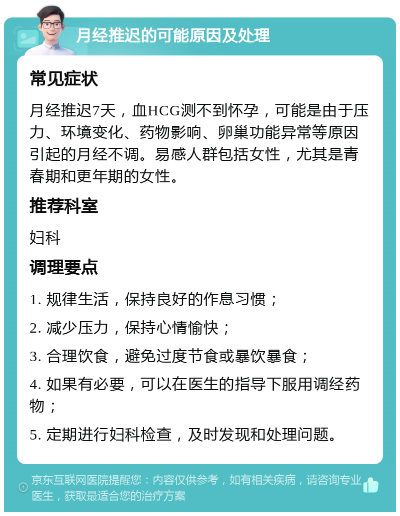 月经推迟的可能原因及处理 常见症状 月经推迟7天，血HCG测不到怀孕，可能是由于压力、环境变化、药物影响、卵巢功能异常等原因引起的月经不调。易感人群包括女性，尤其是青春期和更年期的女性。 推荐科室 妇科 调理要点 1. 规律生活，保持良好的作息习惯； 2. 减少压力，保持心情愉快； 3. 合理饮食，避免过度节食或暴饮暴食； 4. 如果有必要，可以在医生的指导下服用调经药物； 5. 定期进行妇科检查，及时发现和处理问题。