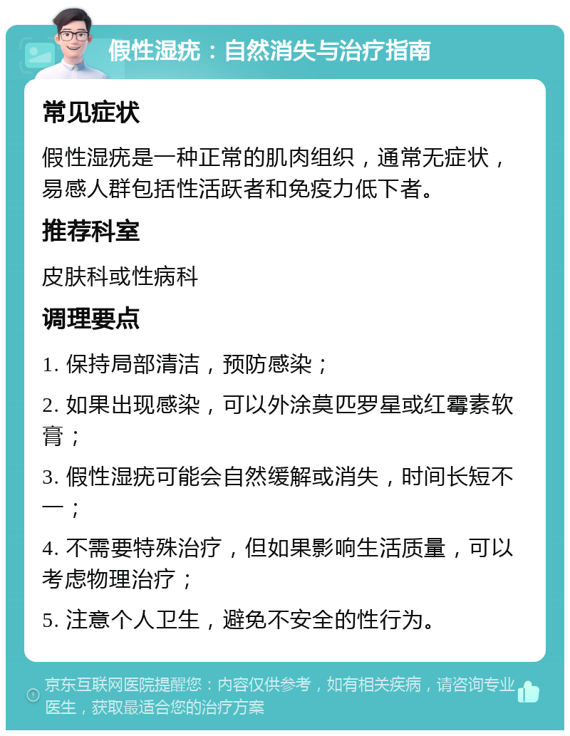 假性湿疣：自然消失与治疗指南 常见症状 假性湿疣是一种正常的肌肉组织，通常无症状，易感人群包括性活跃者和免疫力低下者。 推荐科室 皮肤科或性病科 调理要点 1. 保持局部清洁，预防感染； 2. 如果出现感染，可以外涂莫匹罗星或红霉素软膏； 3. 假性湿疣可能会自然缓解或消失，时间长短不一； 4. 不需要特殊治疗，但如果影响生活质量，可以考虑物理治疗； 5. 注意个人卫生，避免不安全的性行为。