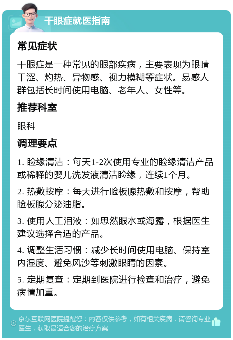 干眼症就医指南 常见症状 干眼症是一种常见的眼部疾病，主要表现为眼睛干涩、灼热、异物感、视力模糊等症状。易感人群包括长时间使用电脑、老年人、女性等。 推荐科室 眼科 调理要点 1. 睑缘清洁：每天1-2次使用专业的睑缘清洁产品或稀释的婴儿洗发液清洁睑缘，连续1个月。 2. 热敷按摩：每天进行睑板腺热敷和按摩，帮助睑板腺分泌油脂。 3. 使用人工泪液：如思然眼水或海露，根据医生建议选择合适的产品。 4. 调整生活习惯：减少长时间使用电脑、保持室内湿度、避免风沙等刺激眼睛的因素。 5. 定期复查：定期到医院进行检查和治疗，避免病情加重。