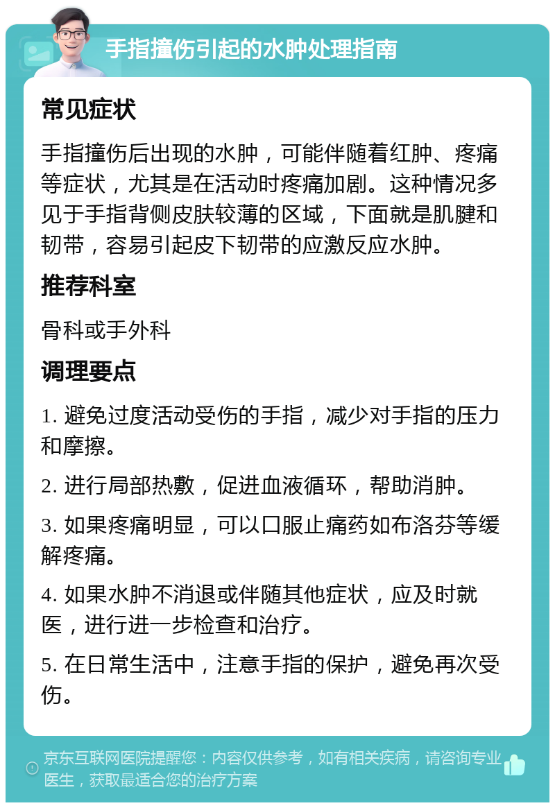 手指撞伤引起的水肿处理指南 常见症状 手指撞伤后出现的水肿，可能伴随着红肿、疼痛等症状，尤其是在活动时疼痛加剧。这种情况多见于手指背侧皮肤较薄的区域，下面就是肌腱和韧带，容易引起皮下韧带的应激反应水肿。 推荐科室 骨科或手外科 调理要点 1. 避免过度活动受伤的手指，减少对手指的压力和摩擦。 2. 进行局部热敷，促进血液循环，帮助消肿。 3. 如果疼痛明显，可以口服止痛药如布洛芬等缓解疼痛。 4. 如果水肿不消退或伴随其他症状，应及时就医，进行进一步检查和治疗。 5. 在日常生活中，注意手指的保护，避免再次受伤。