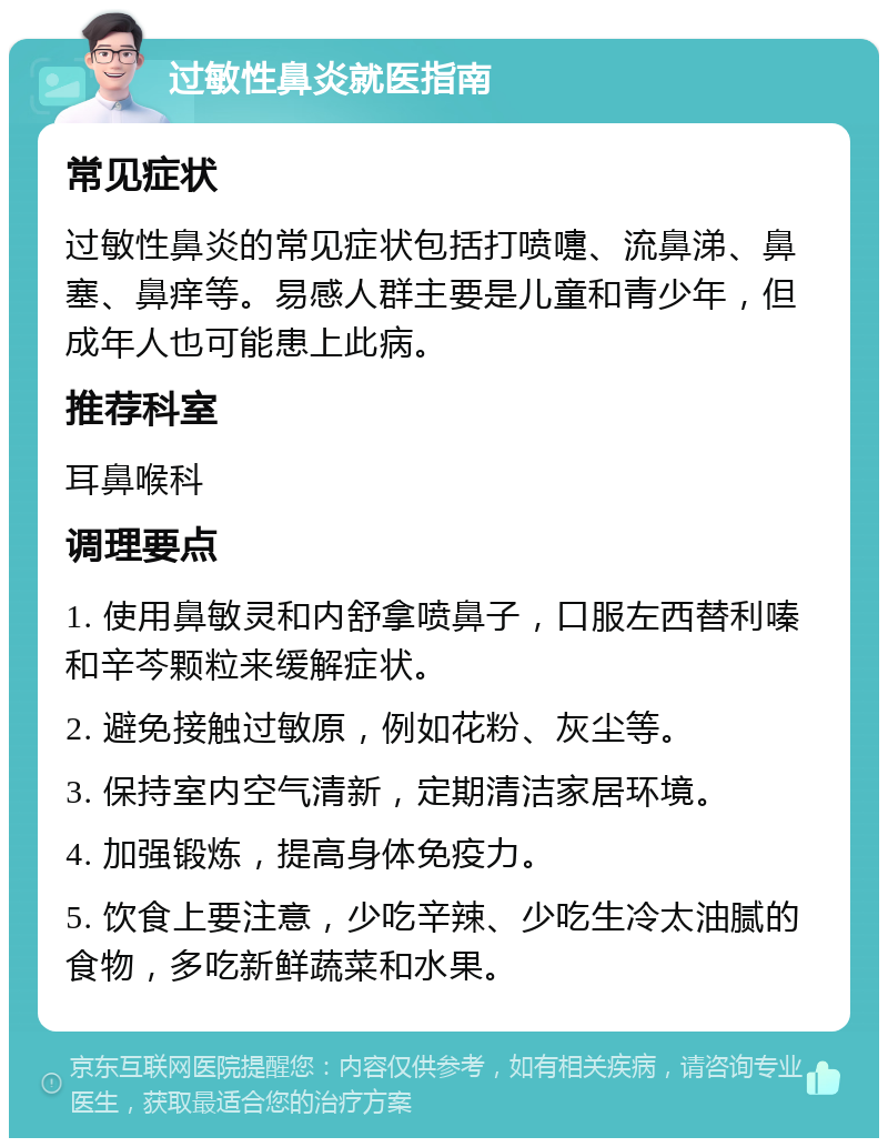 过敏性鼻炎就医指南 常见症状 过敏性鼻炎的常见症状包括打喷嚏、流鼻涕、鼻塞、鼻痒等。易感人群主要是儿童和青少年，但成年人也可能患上此病。 推荐科室 耳鼻喉科 调理要点 1. 使用鼻敏灵和内舒拿喷鼻子，口服左西替利嗪和辛芩颗粒来缓解症状。 2. 避免接触过敏原，例如花粉、灰尘等。 3. 保持室内空气清新，定期清洁家居环境。 4. 加强锻炼，提高身体免疫力。 5. 饮食上要注意，少吃辛辣、少吃生冷太油腻的食物，多吃新鲜蔬菜和水果。