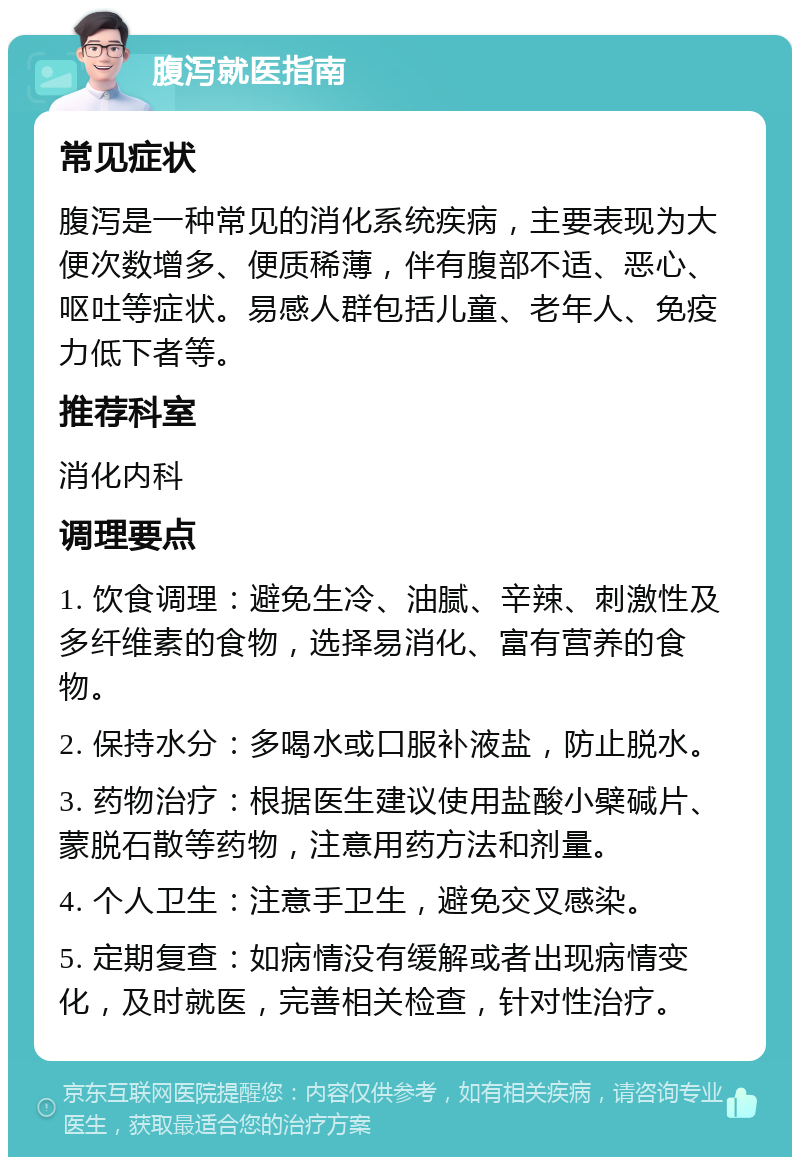 腹泻就医指南 常见症状 腹泻是一种常见的消化系统疾病，主要表现为大便次数增多、便质稀薄，伴有腹部不适、恶心、呕吐等症状。易感人群包括儿童、老年人、免疫力低下者等。 推荐科室 消化内科 调理要点 1. 饮食调理：避免生冷、油腻、辛辣、刺激性及多纤维素的食物，选择易消化、富有营养的食物。 2. 保持水分：多喝水或口服补液盐，防止脱水。 3. 药物治疗：根据医生建议使用盐酸小檗碱片、蒙脱石散等药物，注意用药方法和剂量。 4. 个人卫生：注意手卫生，避免交叉感染。 5. 定期复查：如病情没有缓解或者出现病情变化，及时就医，完善相关检查，针对性治疗。