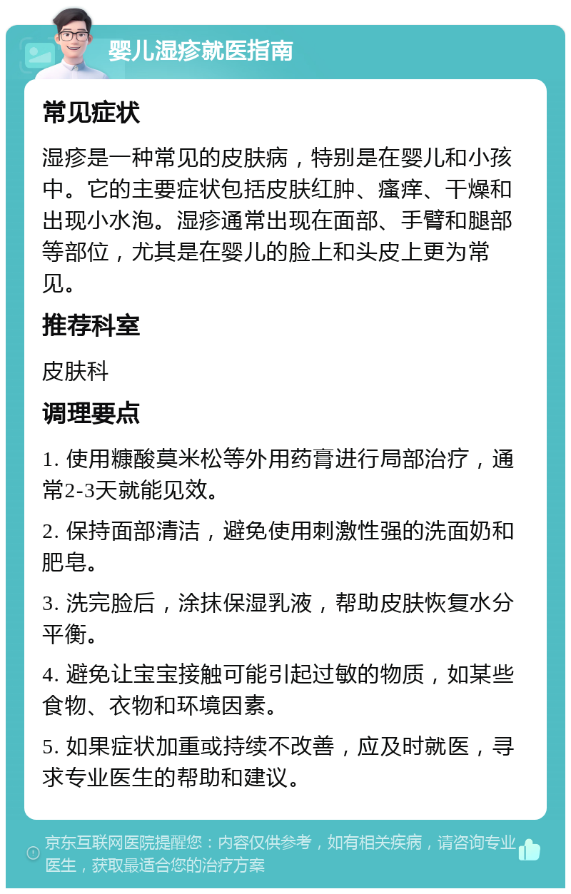 婴儿湿疹就医指南 常见症状 湿疹是一种常见的皮肤病，特别是在婴儿和小孩中。它的主要症状包括皮肤红肿、瘙痒、干燥和出现小水泡。湿疹通常出现在面部、手臂和腿部等部位，尤其是在婴儿的脸上和头皮上更为常见。 推荐科室 皮肤科 调理要点 1. 使用糠酸莫米松等外用药膏进行局部治疗，通常2-3天就能见效。 2. 保持面部清洁，避免使用刺激性强的洗面奶和肥皂。 3. 洗完脸后，涂抹保湿乳液，帮助皮肤恢复水分平衡。 4. 避免让宝宝接触可能引起过敏的物质，如某些食物、衣物和环境因素。 5. 如果症状加重或持续不改善，应及时就医，寻求专业医生的帮助和建议。