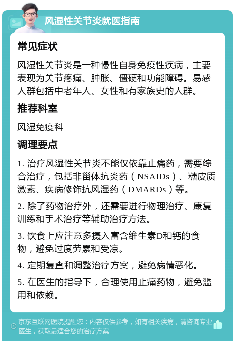 风湿性关节炎就医指南 常见症状 风湿性关节炎是一种慢性自身免疫性疾病，主要表现为关节疼痛、肿胀、僵硬和功能障碍。易感人群包括中老年人、女性和有家族史的人群。 推荐科室 风湿免疫科 调理要点 1. 治疗风湿性关节炎不能仅依靠止痛药，需要综合治疗，包括非甾体抗炎药（NSAIDs）、糖皮质激素、疾病修饰抗风湿药（DMARDs）等。 2. 除了药物治疗外，还需要进行物理治疗、康复训练和手术治疗等辅助治疗方法。 3. 饮食上应注意多摄入富含维生素D和钙的食物，避免过度劳累和受凉。 4. 定期复查和调整治疗方案，避免病情恶化。 5. 在医生的指导下，合理使用止痛药物，避免滥用和依赖。