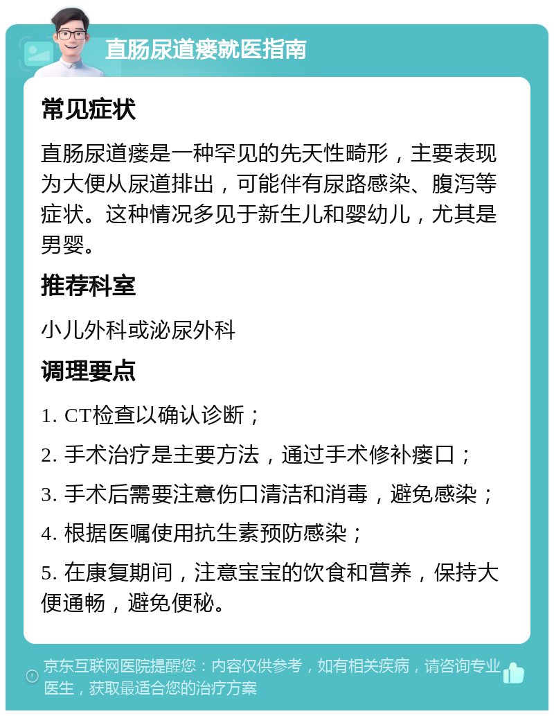 直肠尿道瘘就医指南 常见症状 直肠尿道瘘是一种罕见的先天性畸形，主要表现为大便从尿道排出，可能伴有尿路感染、腹泻等症状。这种情况多见于新生儿和婴幼儿，尤其是男婴。 推荐科室 小儿外科或泌尿外科 调理要点 1. CT检查以确认诊断； 2. 手术治疗是主要方法，通过手术修补瘘口； 3. 手术后需要注意伤口清洁和消毒，避免感染； 4. 根据医嘱使用抗生素预防感染； 5. 在康复期间，注意宝宝的饮食和营养，保持大便通畅，避免便秘。