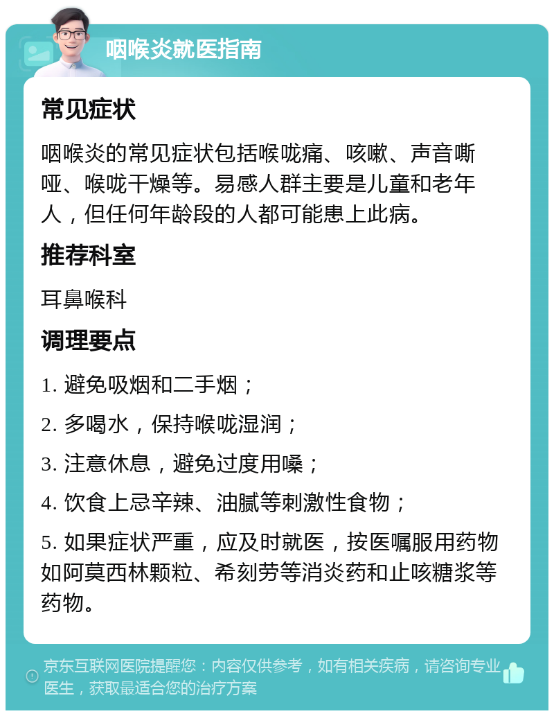 咽喉炎就医指南 常见症状 咽喉炎的常见症状包括喉咙痛、咳嗽、声音嘶哑、喉咙干燥等。易感人群主要是儿童和老年人，但任何年龄段的人都可能患上此病。 推荐科室 耳鼻喉科 调理要点 1. 避免吸烟和二手烟； 2. 多喝水，保持喉咙湿润； 3. 注意休息，避免过度用嗓； 4. 饮食上忌辛辣、油腻等刺激性食物； 5. 如果症状严重，应及时就医，按医嘱服用药物如阿莫西林颗粒、希刻劳等消炎药和止咳糖浆等药物。